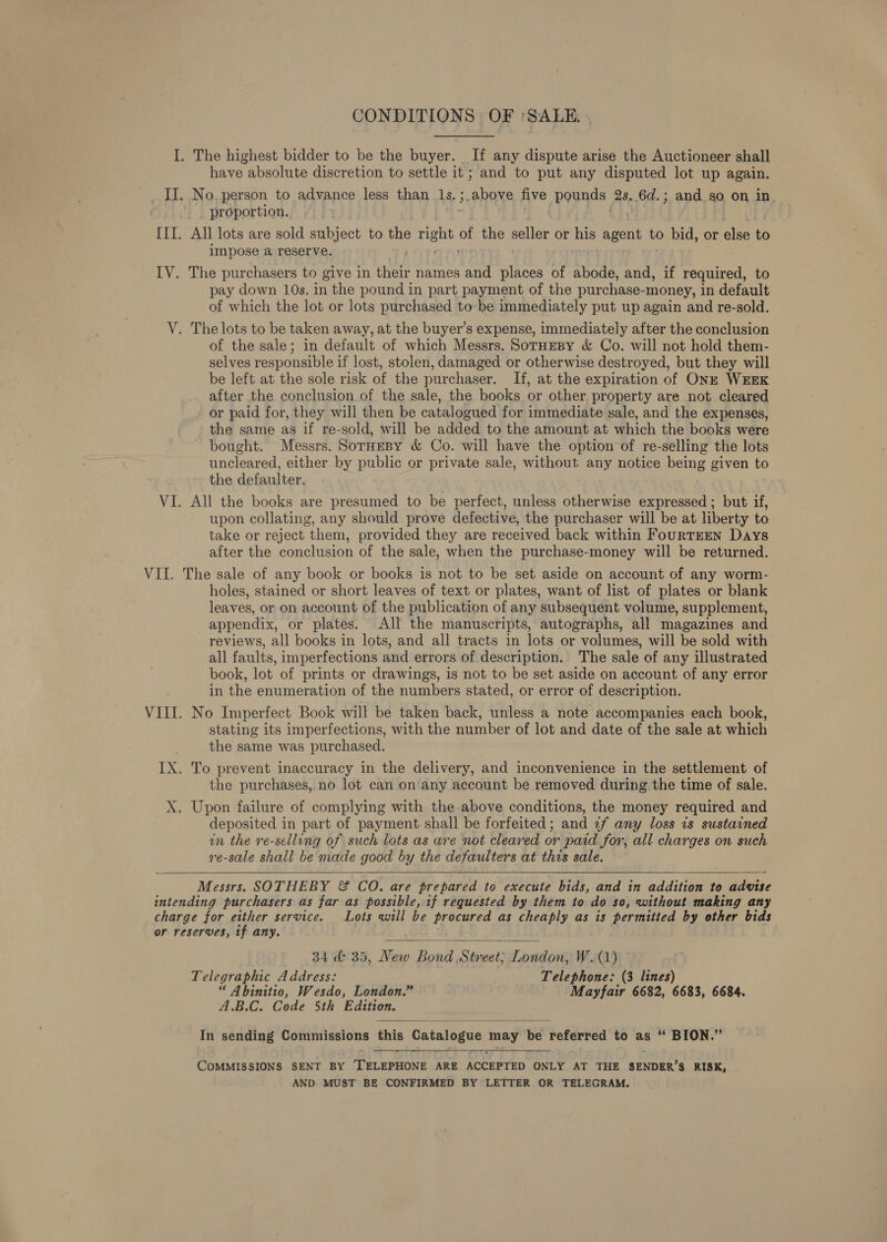 CONDITIONS OF 'SALE. I. The highest bidder to be the buyer. If any dispute arise the Auctioneer shall have absolute discretion to settle it; and to put any disputed lot up again. _II, No. person to advance less than 1s. ; ;.above five pends: 2s, 6d.; and so on in proportion. =|. III. All lots are sold aeiiect to he rene of the ae or his agent to bid, or else to impose a reserve. IV. The purchasers to give in ane names and ee of abode, and, if required, to pay down 10s. in the pound in part payment of the purchase- -money, in default of which the lot or lots purchased to be immediately put up again and re-sold. V. The lots to be taken away, at the buyer’s expense, immediately after the conclusion of the sale; in default of which Messrs. SorHEeBy &amp; Co. will not hold them- selves responsible if lost, stolen, damaged or otherwise destroyed, but they will be left at the sole risk of the purchaser. If, at the expiration of ONE WEEK after the conclusion of the sale, the books or other, property are not cleared or paid for, they will then be catalogued for immediate sale, and the expenses, the same as if re-sold, will be added to the amount at which the books were bought. Messrs. SorHesy &amp; Co. will have the option of re-selling the lots uncleared, either by public or private sale, without any notice being given to the defaulter. VI. All the books are presumed to be perfect, unless otherwise expressed; but if, upon collating, any should prove defective, the purchaser will be at liberty to take or reject them, provided they are received back within FourTEEN Days after the conclusion of the sale, when the purchase-money will be returned. VII. The sale of any book or books is not to be set aside on account of any worm- holes, stained or short leaves of text or plates, want of list of plates or blank leaves, or on account of the publication of any subsequent volume, supplement, appendix, or plates. All the manuscripts, autographs, all magazines and reviews, all books in lots, and all tracts in lots or volumes, will be sold with all faults, imperfections and errors of description. The sale of any illustrated book, lot of prints or drawings, is not to be set aside on account of any error in the enumeration of the numbers stated, or error of description. VIII. No Imperfect Book will be taken back, unless a note accompanies each book, stating its imperfections, with the number of lot and date of the sale at which the same was purchased. IX. To prevent inaccuracy in the delivery, and inconvenience in the settlement of the purchases,.no lot can on any account be removed during the time of sale. X. Upon failure of complying with the above conditions, the money required and deposited in part of payment shall be forfeited; and 7f any loss is sustained in the re-selling of such lots as are not cleared or paid for, all charges on such re-sale shall be made good by the defaulters at this sale. Messrs. SOTHEBY &amp; CO. are prepared to execute bids, and in addition to advise intending purchasers as far as possible, if requested by them to do so, without making any charge for either service. Lots will be hag as cheaply as is permitted by other bids or reserves, if any.    34 &amp; 35, New Bondi Street: London, W.(1) Telegraphic Address: Telephone: (3 lines) “ Abinitio, Wesdo, London.” Mayfair 6682, 6683, 6684. A.B.C. Code 5th Edition.  In sending Commissions this Catalogue abet fe be referred to as “ Middl ro ys  COMMISSIONS SENT BY ‘TELEPHONE ARE ACCEPTED ONLY AT THE SENDER’S RISK, AND. MUST BE CONFIRMED BY LETTER OR TELEGRAM.