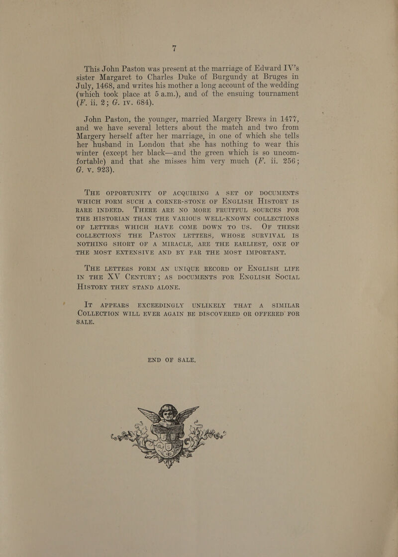 ! This John Paston was present at the marriage of Edward IV’s sister Margaret to Charles Duke of Burgundy at Bruges in July, 1468, and writes his mother a long account of the wedding (which took place at 5a.m.), and of the ensuing tournament (Pyne G.) iv. 684). John Paston, the younger, married Margery Brews in 1477, and we have several letters about the match and two from Margery herself after her marriage, in one of which she tells her husband in London that she has nothing to wear this winter (except her black—and the green which is so uncom- fortable) and that she misses him very much (/. i. 256; G. V. 923). THE OPPORTUNITY OF ACQUIRING A SET OF DOCUMENTS WHICH FORM SUCH A CORNER-STONE OF ENGLISH HISTORY IS RARE INDEED. ‘THERE ARE NO MORE FRUITFUL SOURCES FOR THE HISTORIAN THAN THE VARIOUS WELL-KNOWN COLLECTIONS OF LETTERS WHICH HAVE COME DOWN TO US. OF THESE COLLECTIONS THE PASTON LETTERS, WHOSE SURVIVAL IS NOTHING SHORT OF A MIRACLE, ARE THE EARLIEST, ONE OF THE MOST EXTENSIVE AND BY FAR THE MOST IMPORTANT. THE LETTERS FORM AN UNIQUE RECORD OF ENGLISH LIFE IN THE XV CENTURY; AS DOCUMENTS FOR ENGLISH SOCIAL HISTORY THEY STAND ALONE. IT APPEARS EXCEEDINGLY UNLIKELY THAT A SIMILAR COLLECTION WILL EVER AGAIN BE DISCOVERED OR OFFERED FOR SALE. 