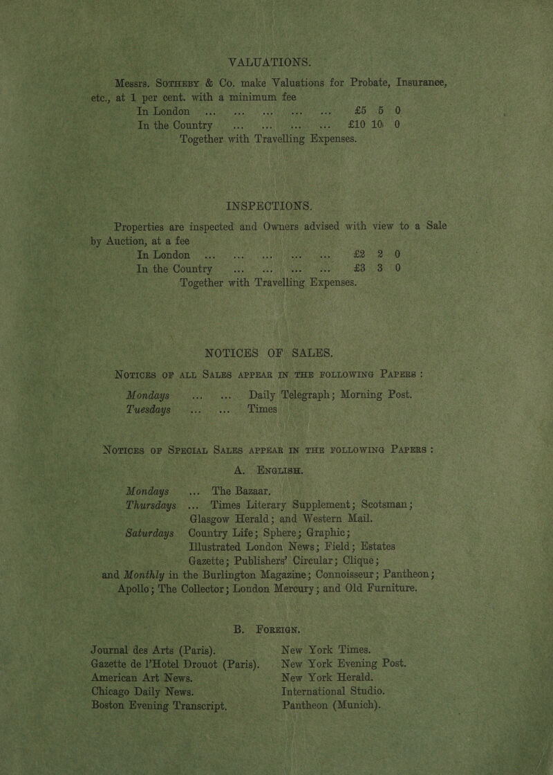 VALUATIONS. etc., at 1 per cent. with a minimum fee 3 Pre ROI Se eia Pooc a e eek eam pn ees £5 oe) In the Country... ea ieee LO LOG Together with Pravin Expenses. INSPECTIONS. | Properties are inspected and Owners advised with view to a Sale MeN eae ins ok es a nO At eee ee In the Country... £3 3 0 Together with Travelling enemies. NOTICES OF SALES. NOTICES OF ALL SALES APPEAR IN THE FOLLOWING Papers : M ondays wes Daily Telegraph; Morning Post. Tuesdays ... «.. Times Noticks or SPECIAL SALES APPEAR IN THE FOLLOWING PaprERs : A. ENGLISH. Mondays ... The Bazaar, Thursdays ... Times Literary Supplement; Scotsman ; fe ee Glasgow Herald; and Western Mail. - Saturdays Country Life; Sphere; Graphic; He ee Illustrated London News; Field; Hstates : Gazette; Publishers’ Circular ; Ghinte: ; and M agithly 4 in the Burlington Magazine; Connoisseur; Pantheon ; Apollo; The Collector; London Mercury ; and Old Furniture. ae B. Foreien. Journal des Arts (Paris), New York Times. Gazette de l’Hotel Drouot (Paris). | New York Evening Post. _ American Art News. New York Herald. Chicago Daily News. | International Studio. Boston Evening Transcript, Pantheon (Munich).