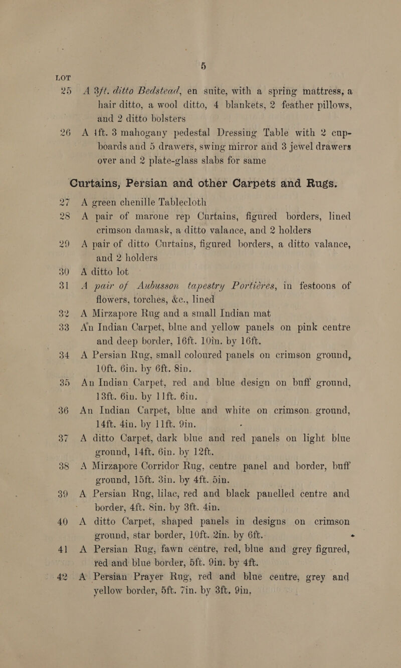 LOT 25 A 3ft. ditto Bedstead, en suite, with a spring mattress, a hair ditto, a wool ditto, 4 blankets, 2 feather pillows, and 2 ditto bolsters 26 A ift. 3 mahogany pedestal Dressing Table with 2 cup- boards and 5 drawers, swing mirror and 8 jewel drawers over and 2 plate-glass slabs for same Curtains, Persian and other Carpets and Rugs. 27 A green chenille Tablecloth 28 A pair of marone rep Curtains, figured borders, lined crimson damask, a ditto valance, and 2 holders 29 &lt;A pair of ditto Curtains, figured borders, a ditto valance, and 2 holders 30 A ditto lot 31 A pair of Aubusson tapestry Porticres, in festoons of flowers, torches, &amp;c., lined 32 A Mirzapore Rug and a small Indian mat 33 An Indian Carpet, blue and yellow panels on pink centre and deep border, 16ft. 10m. by 16ft. 34 &lt;A Persian Rug, small coloured panels on crimson ground, 10ft. 6in. by 6ft. 8in. 35 An Indian Carpet, red and blue design on buff ground, 13ft. 6in. by 11ft. 6in. — 36 An Indian Carpet, blue and white on crimson. ground, 14ft. 4in. by 11ft. 9in. 37 A ditto Carpet, dark blue and red panels on light blue eround, 14ft. 6in. by 12ft. 38 A Mirzapore Corridor Rug, centre panel and border, buff ground, 15ft. 3in. by 4ft. din. 39 A Persian Rng, lilac, red and black panelled centre and border, 4ft. 8in. by 3ft. 4in. 40 &lt;A ditto Carpet, shaped panels in designs on crimson ground, star border, 10ft. 2in. by 6ft. “ 41 &lt;A Persian Rug, fawn centre, red, blue and grey figured, red and blue border, 5ft. 9in. by 4ft. 42 A Persian Prayer Rug, red and blue centre, grey and yellow border, 5ft. 7in. by 3ft, 9in,