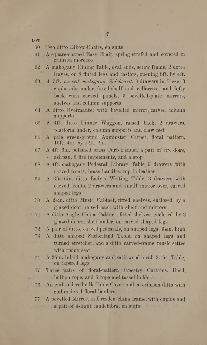 69 Two ditto Elbow Chairs, en suite crimson morocco leaves, on 8 fluted legs and castors, opening 8ft. by 4ft. cupboards - under, fitted shelf and cellarette, and lofty back with carved panels, 3 bevelled-plate mirrors, shelves and column supports A ditto Overmantel with bevelled mirror, carved column supports A 4ft. ditto Dinner Waggon, raised back, 2 drawers, platform under, column supports and claw feet A pale green-ground Axminster Carpet, floral pattern, 16ft. 4in. by 12ft. 2in. ashpan, 6 fire implements, and a stop A 4ft. mahogany Pedestal Library Table, 9 drawers with carved fronts, brass handles, top in leather carved fronts, 2 drawers and small mirror over, carved shaped legs A 24in. ditto Music Cabinet, fitted shelves, enclosed by a glazed door, raised back with shelf and mirrors: A ditto Angle China Cabinet, fitted shelves, enclosed by 2 elazed doors, shelf under, on carved shaped legs A pair of ditto, carved pedestals, on shaped legs, 34in. high A ditto shaped Sutherland ‘lable, on shaped legs and turned stretcher, and a ditto carved-frame music settee with rising seat Ts yf on tapered legs Three pairs of floral-pattern ‘tapestry Curtains, lined, bullion rope, and 6 rope and tassel holders embroidered floral borders | A bevelled Mirror, in Dresden china frame, with pues and a pair of 4-light candelabra, en suite