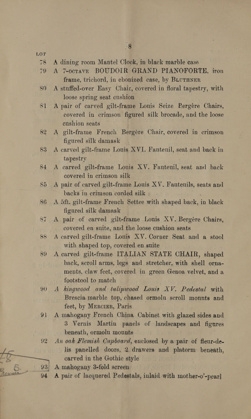 90 91  8 A dining room Mantel Clock, in black marble case A 7-octavE BOUDOIR GRAND PIANOFORTE, iron frame, trichord, in ebonized case, by BLUTHNER A stuffed-over Easy Chair, covered in floral tapestry, with loose spring seat cushion A pair of carved gilt-frame Louis Seize Pergére Chairs, covered in crimson figured silk brocade, and the loose cushion seats A gilt-frame French Bergére Chair, covered in crimson figured silk damask A carved gilt-frame Louis XVI. Fauteuil, seat and back in tapestry A carved gilt-frame Louis XV. Fauteuil, seat and back covered in crimson silk A pair of carved gilt-frame Louis XV. Fautenils, seats and backs in crimson corded silk : A. 5ft. eilt- frame French Settee with shaped hee in black figured silk damask A pair of carved gilt-frame Louis XV. Bergére Chairs, covered en suite, and the loose cushion seats A carved gilt-frame Louis XV. Corner Seat and a stool with shaped top, covered. en suite A carved gilt-frame ITALIAN STATE CHAIR, shaped back, scroll arms, legs and stretcher, with shell orna- ments, claw feet, covered in green Genoa velvet, and a footstool to match A kingwood and tulipwood Louis XV. Pedestal with Brescia. marble top, chased ermoln scroll monnts and feet, by Mrrcrzr, Paris A mahogany French China Cabinet with glazed sides and 3 Vernis Martin panels of landscapes and figures beneath, ormolu mounts An oak Flemish Cupboard, enclosed by a pair of fleur-de- lis panelled doors, 2 drawers and platorm beneath, carved in the Gothic style A mahogany 3-fold screen A pair of lacquered Pedestals, inlaid with mother-o’-pear]