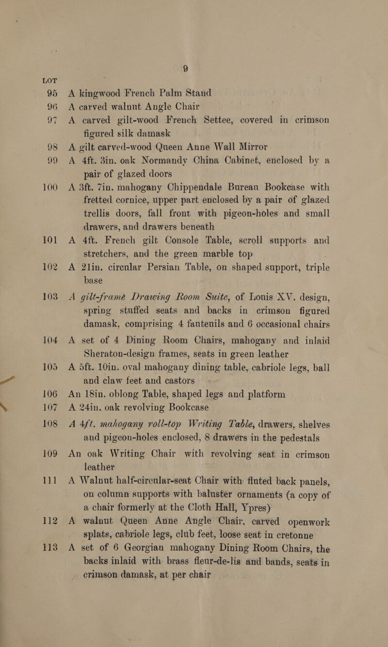96 97 9 A kingwood French Palm Stand A carved walnut Angle Chair A carved gilt-wood French Settee, covered in crimson figured silk damask A gilt carved-wood Queen Anne Wall Mirror A 4ft. 3in. oak Normandy China Cabinet, enclosed by a pair of glazed doors | A 3ft. 7in. mahogany Chippendale Bureau Bookcase with fretted cornice, upper part enclosed by a pair of glazed trellis doors, fall front with pigeon-holes and small drawers, and drawers beneath A 4ft. French gilt Console Table, scroll supports and stretchers, and the green marble top A 2lin. circular Persian Table, on shaped support, pla base A gilt-framée Drawing Room Suite, of Louis XV. design, spring stuffed seats and backs in crimson figured damask, comprising 4 fautenils and 6 occasional chairs A set of 4 Dining Room Chairs, mahogany and inlaid Sheraton-design frames, seats in green leather A oft. 10in. oval mahogany dining table, cabriole legs, ball and claw feet and castors An 18in. oblong Table, shaped legs and platform A 24in. oak revolving Bookcase A 4ft. mahogany roll-top Writing Table, drawers, shelves and pigeon-holes enclosed, 8 drawers in the pedestals An oak Writing Chair with revolving seat in crimson leather A Walnut half-circular-seat Chair with: fluted back panels, on column supports with baluster ornaments (a copy of a chair formerly at the Cloth Hall, Ypres) A walnut Queen Anne Angle Chair, carved openwork _ splats, cabriole legs, club feet, loose seat in cretonne A set of 6 Georgian mahogany Dining Room Chairs, the backs inlaid with. brass fleur-de-lis and bands, seats in crimson damask, at per chair