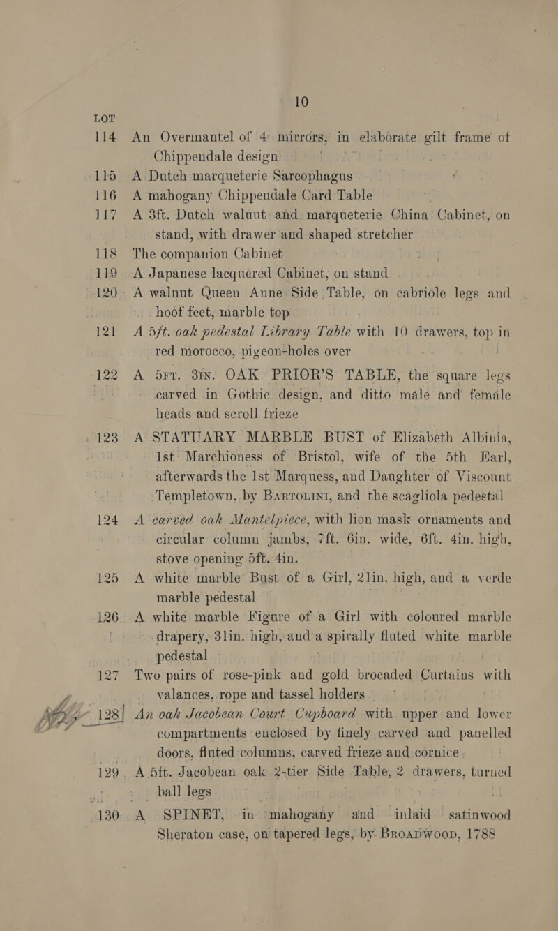 An Overmantel of 4 mirrors, in elaborate gilt frame of Chippendale design.» te Poa A mahogany Chippendale Card Table A 3ft. Dutch walaut and marqueterie China: Cabinet, on stand, with drawer and shaped stretcher The companion Cabinet A Japanese lacquered Cabinet; on stand « 123 hoof feet, marble top A 5ft. oak pedestal Library Table fit 10 drawers, top in -red morocco, pigeon-holes over a A brr. 31x. OAK PRIOR’S TABLE, the square legs - earved in Gothic design, and ditto male and female heads and scroll frieze Ist. Marchioness of Bristol, wife of the 5th Earl, afterwards the Ist Marquess, and Daughter of Viscount Templetown, by Barrournt, and the scagliola pedestal A carved oak Mantelpiece, with lion mask ornaments and cireular column jambs, 7ft. Gin. wide, 6ft. din. high, stove opening 5ft.4in. A white marble Bust of a Girl, 2lin. high, and a verde marble pedestal Bisley A white marble Figure of a Girl with coloured marble ~ drapery, 3lin. high, and a eespually oe white marble pedestal . Two pairs of rose-pink and pall brocaded Curtains with valances, rope and tassel holders. An oak Jacobean Court Cupboard with upper nd lower compartments enclosed by finely carved and panelled doors, fluted columns, carved frieze and cornice - ball legs Sheraton case, on tapered legs, by Broapwoop, 1788