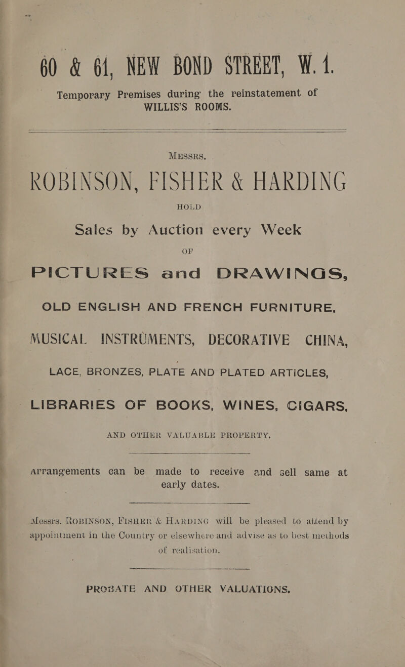 60 &amp; 61, NEW BOND STRERT, W. 4.   MESSRS. ROBINSON, FISHER &amp; HARDING HOLD Sales by Auction every Week OF PICTURES and DRAWINGS, OLD ENGLISH AND FRENCH FURNITURE, MUSICAL INSTRUMENTS, DECORATIVE CHINA, LACE, BRONZES, PLATE AND PLATED ARTICLES, LIBRARIES OF BOOKS, WINES, CIGARS, AND OTHER VALUABLE PROPERTY.  Arrangements can be made to receive and sell same at early dates.  Messrs. ROBINSON, FISHER &amp; HARDING will be pleased to attend by appointinent in the Country or elsewhere and advise as to best methods of realisation. ns er rere PROBATE AND OTHER VALUATIONS,