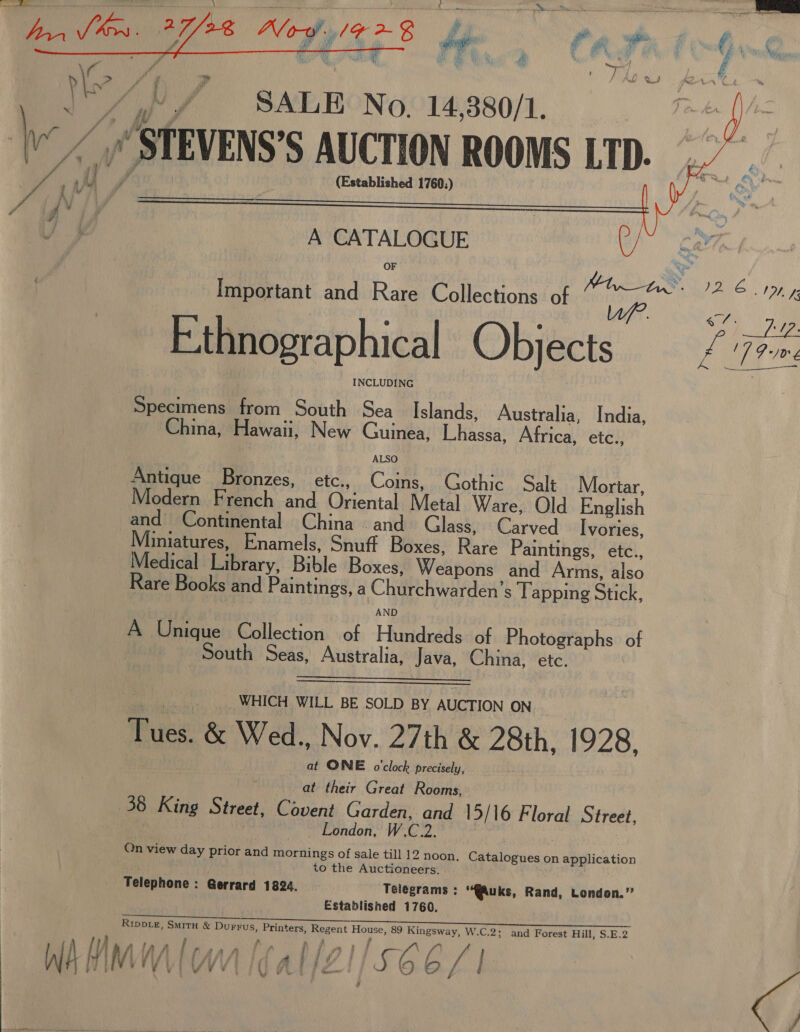  oA, Sf SALE No. 14,380/1. jf /STEVENS'S AUCTION ROOMS LTD. (Established 1760.) A CATALOGUE OF Important and Rare Collections of np F.thnographical Objects INCLUDING bie ad from South Sea Islands, Australia, India, China, Hawaii, New Guinea, eer Africa, etc., Antique Bronzes, etc., Coins, Gothic Salt Mortar, Modern French and Oriental Metal Ware, Old English and Continental China and Glass, Carved Ivories, Miniatures, Enamels, Snuff Boxes, Rate Paintings, etc., Medical i Bible Boxes, Welbon and Arms, also Rare Books and Paintings, a Churchwarden’ s lapping Stick, AND A Unique Collection of Hundreds of Photographs of South Seas, Australia, Java, China, etc.    WHICH WILL BE SOLD BY AUCTION ON Tues, &amp; Wed., Nov. 27th &amp; 28th, 1928, at ONE o'clock precisely, at their Great Rooms, 38 King Street, Covent Garden, oo 15/16 Floral Street, London, W.C Qn view day prior and mornings of sale till 12 noon. Catalogues on application to the Auctioneers. Telephone : : Gerrard 1824. Telegrams : “@uks, Rand, London.” Established 1760, RIDDLE, SMITH &amp; Durrus, Printers, aoe ie e, 89 Ap. W.C.2; and Forest Hill, S.E.2 ¥ 7 VV ¥ ¥      fd 72. CL aye ee MOL Gee CO