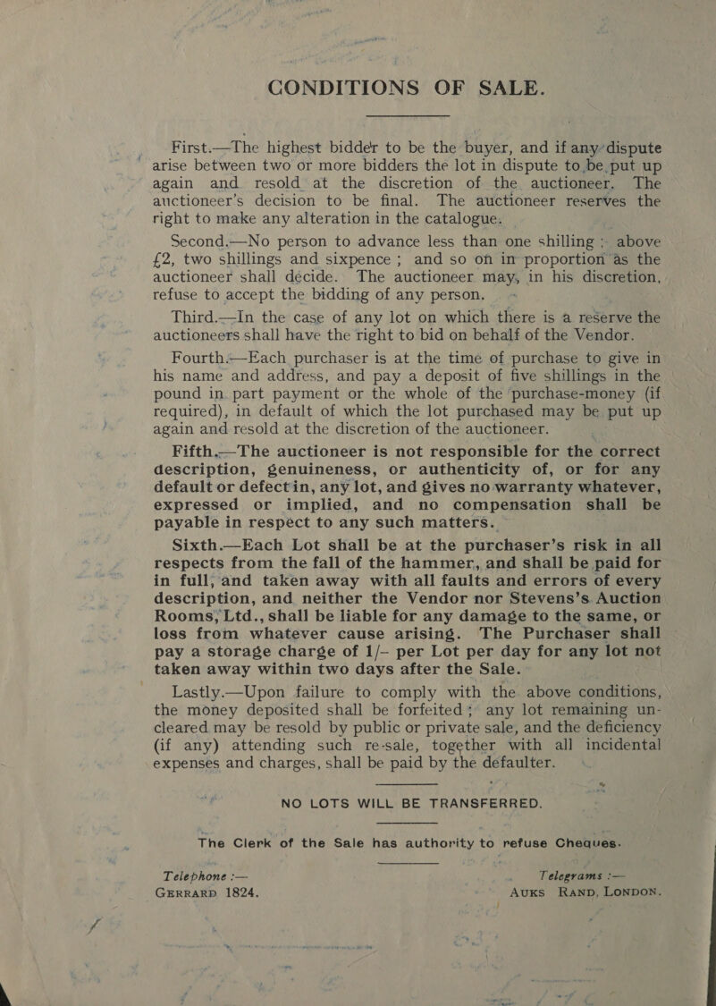 CONDITIONS OF SALE. First.—The highest bidder to be the buyer, and if anydispute arise between two or more bidders the lot in dispute to,be put up again and resold at the discretion of the auctioneer. The auctioneer’s decision to be final. The auctioneer reserves the right to make any alteration in the catalogue. Second.—No person to advance less than one shilling ; above £2, two shillings and sixpence ; and so on in proportion as the auctioneer shall decide. The auctioneer may, in his discretion, refuse to accept the bidding of any person. Third.—In the case of any lot on which there is a reserve the auctioneers shall have the right to bid on behalf of the Vendor. Fourth.—Each purchaser is at the time of purchase to give in his name and address, and pay a deposit of five shillings in the | pound in. part payment or the whole of the ‘purchase-money (if required), in default of which the lot purchased may be put up again and resold at the discretion of the auctioneer. Fifth,—The auctioneer is not responsible for the correct description, genuineness, or authenticity of, or for any default or defectin, any lot, and gives no warranty whatever, expressed or implied, and no compensation shall be payable in respect to any such matters. Sixth.—Each Lot shall be at the purchaser’s risk in all respects from the fall of the hammer, and shall be paid for in full; and taken away with all faults and errors of every description, and neither the Vendor nor Stevens’s. Auction Rooms, Ltd., shall be liable for any damage to the same, or loss from whatever cause arising. ‘The Purchaser shall pay a storage charge of 1/— per Lot per day for any lot not taken away within two days after the Sale. Lastly.—Upon failure to comply with the above conditions, the money deposited shall be forfeited; any lot remaining un- cleared may be resold by public or private sale, and the deficiency (if any) attending such re-sale, together with all incidental expenses and charges, shall be paid by the defaulter. NO LOTS WILL BE TRANSFERRED. The Clerk of the Sale has authority to refuse Cheques. Tel ephone — Telegrams :— GERRARD 1824. AuKS Ranpb, LONDON. /