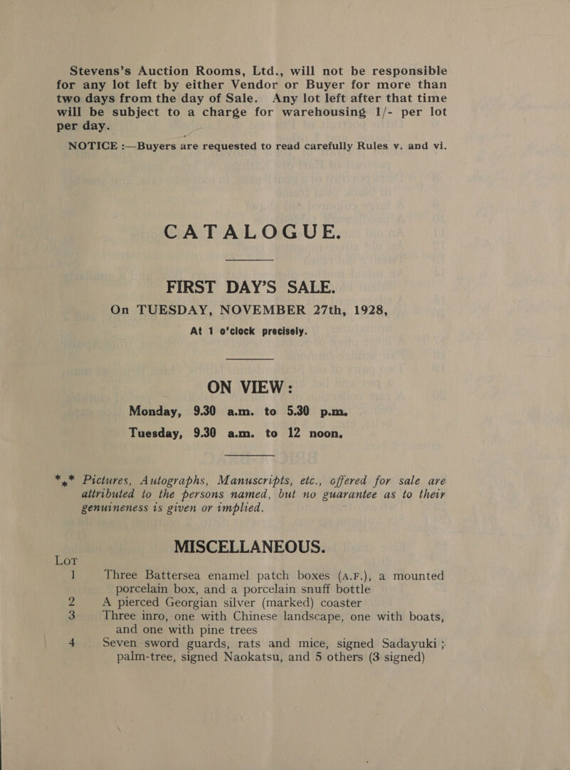 Stevens’s Auction Rooms, Ltd., will not be responsible for any lot left by either Vendor or Buyer for more than two days from the day of Sale. Any lot left after that time will be subject to a charge for warehousing 1/- per lot per day. NOTICE :—Buyers are requested to read carefully Rules v. and vi. CATALOGUE. FIRST DAY’S SALE. On TUESDAY, NOVEMBER 27th, 1928, At 1 o'clock precisely. ON VIEW : Monday, 9.30 a.m. to 5.30 p.m. Tuesday, 9.30 a.m. to 12 noon, *,* Pictures, Autographs, Manuscripts, etc., offered for sale are attributed io the persons named, but no guarantee as to their genuineness 1s given or implied. MISCELLANEOUS. Lot ] Three Battersea enamel patch boxes (A.F.), a mounted porcelain box, and a porcelain snuff bottle 2 A pierced Georgian silver (marked) coaster 3 Three inro, one with Chinese landscape, one with boats, and one with pine trees 4 Seven sword guards, rats and mice, signed Sadayuki ;