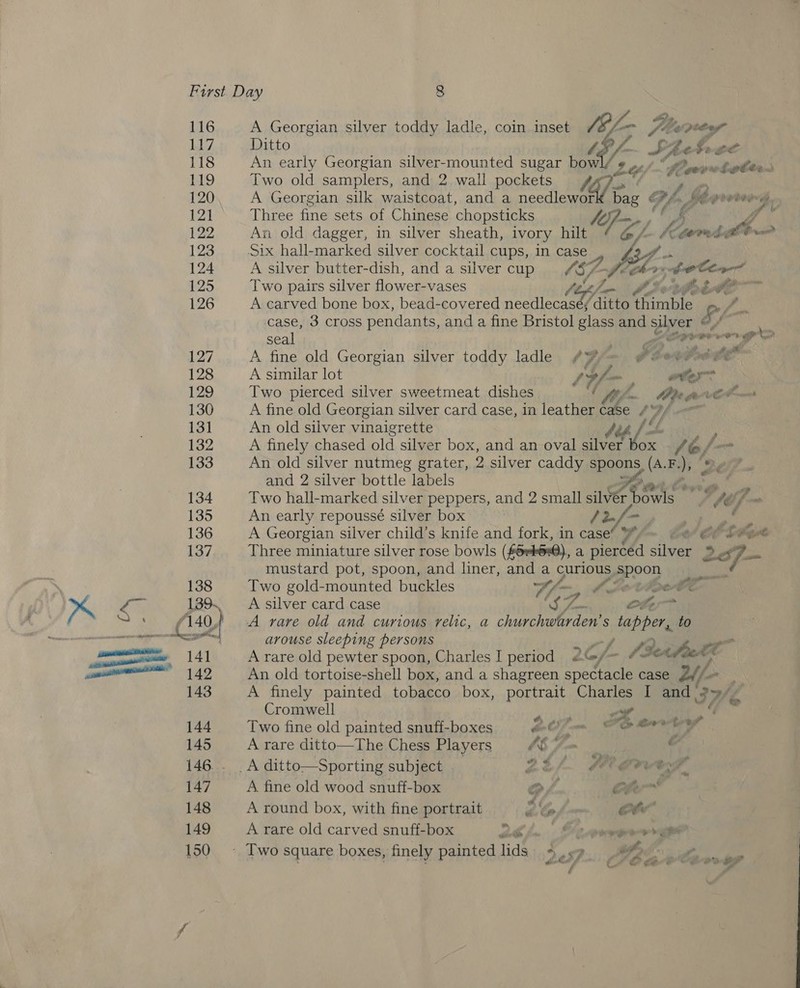 116 Li7 118 119 120 121 122 123 124 125 126 127 128 129 130 131 132 133 134 135 136 137 138 139. A Georgian silver toddy ladle, coin inset 0g L- 2 Wz. Val pe tof” Ditto Z A SAet bee An early Georgian silver-mounted sugar bowl Z L.¢ Sovwotlte\ Two old samplers, and 2 wall pockets 16] A A Georgian silk waistcoat, and a needlewor bag e Vf, Three fine sets of Chinese chopsticks te An old dagger, in silver sheath, ivory hilt FGA fom #E Knarnt a hi Mite gooted  tA 5 A silver butter-dish, and a silver cup Sf-picrr Two pairs silver flower-vases ftp) CX eheite A carved bone box, bead-covered needlecaseé; /ditto thimble Ff, J case, 3 cross pendants, and a fine Bristol glass and ys @  seal Lavoro No A fine old Georgian silver toddy ladle ¢% Pbovtrs ote” A similar lot 1Uf-, ater Two pierced silver sweetmeat dishes ! if CPR fo CP ms A fine old Georgian silver card case, in leather ee A vf . An old silver vinaigrette A finely chased old silver box, and an oval silver ee t6/, An old silver nutmeg grater, 2 silver caddy spoons (A.F.), |, and 2 silver bottle labels AP te ae Two hall-marked silver peppers, and 2 small silver dart Ab - An early repoussé silver box ) (Bf , a A Georgian silver child’s knife and fork, in case’ Ste Three miniature silver rose bowls (Grk620), a pierced Bi leee ‘5 : 2ef- mustard pot, spoon, and liner, and a curious . Poon Two gold-mounted buckles vf jaye A Jevipw A silver card case fs Hales Ofer A rare old and curious relic, a churchwarden’s tapper, to arouse sleeping persons Pie 2Cf- aS a A rare old pewter spoon, Charles I period « G/- An old tortoise-shell box, and a shagreen spectacle case Lif A finely painted tobacco box, portrait Charles I and IWé Cromwell Pa 4 he, Two fine old painted snufi-boxes SoC OC Brey A rare ditto—The Chess Players 6 Fm &amp; _A ditto—Sporting subject . Ef. MEAL. A fine old wood snuff-box OP, Cher A round box, with fine portrait 2b ote” A rare old carved snuff-box Zhi. omer gar - Two squ 5 &amp;@ ot, [wo square boxes, finely painted lids 245 LP é