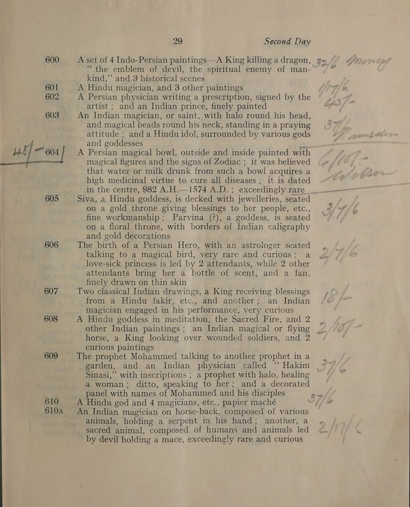 600 A set of 4 Indo-Persian paintings—A King killing a dragon, 2 “the emblem of devil, the spiritual enemy of man-~ | kind,’ and 3 historical scenes 601 A Hindu magician, and 3 other paintings oe 602 A Persian physician writing a prescription, signed by the artist ; and an Indian prince, finely painted 603 An Indian magician, or saint, with halo round his head, and magical beads round his neck, standing in a praying attitude ; and a Hindu idol, surrounded by various gods v and goddesses is beg 604 | A Persian magical bowl, outside and inside painted with — magical figures and the signs of Zodiac ; it was believed that water or milk drunk from such a bowl acquires a high medicinal virtue to cure all diseases ; it is dated in the centre, 982 A.H.—1574 A.D. ; exceedingly rare 605 Siva, a Hindu goddess, is decked with jewelleries, seated on a gold throne giving blessings to her people, etc., fine workmanship; Parvina (?), a goddess, is seated on a floral throne, with borders of Indian caligraphy and gold decorations 606 The birth of a Persian Hero, with an astrologer seated talking to a magical bird, very rare and curious; a love-sick princess is led by 2 attendants, while 2 other attendants bring her a bottle of scent, and a fan, . finely drawn on thin skin 607 Two classical Indian drawings, a King receiving blessings from a Hindu fakir, etc., and another; an Indian magician engaged in his performance, very curious 608 A Hindu goddess in meditation, the Sacred Fire, and 2 | other Indian paintings; an Indian magical or flying _ horse, a King looking over wounded soldiers, and 2 curious paintings 609 The prophet Mohammed talking to another prophet in a garden, and an Indian physician called “‘ Hakim Sinasi,”’ with inscriptions ; a prophet with halo, healing a woman; ditto, speaking to her; and a decorated panel with names of Mohammed and his disciples nas 610 A Hindu god and 4 magicians, etc., papier maché 610A An Indian magician on horse-back, composed of various animals, holding a serpent in his hand; another, a sacred animal, composed of humans and animals led by devil holding a mace, exceedingly rare and curious 1  