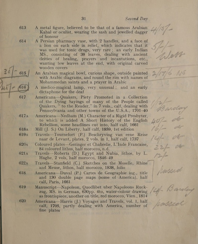 613  620 31 Second Day A metal figure, believed to be that of a famous Arabian Kahal or oculist, wearing the sash and jewelled dagger of honour A Persian pharmacy vase, with 2 handles, and a face of a lion on each side in relief, which indicates that it was used for tonic drugs, very rare; an early Indian MS., consisting of 38 leaves, dealing with ancient deities of healing, prayers and incantations, etc., wanting few leaves at the end, with original carved wooden covers ; An Arabian magical bowl, curious shape, outside painted with Arabic diagrams, and round the rim with names of Mohammedan saints and a prayer in Arabic A medico-magical lamp, very unusual; and an early dictaphone for the deaf Americana—Quakers, Piety Promoted in a Collection of the Dying Sayings of many of the People called Quakers, “‘ to the Reader,’’ in 7 vols., calf, dealing with Pennsylvania and other towns of the U.S.A., 1701-40 Americana—Nedham (M.) Character of a Rigid Presbyter, to which is added A Short History of the English Rebellion, some headlines cut into, half calf, 1661 Malia} S2) On Liberty, half calf, 1859, Ist edition Travels—Tournefort (P.) Beschryving van eene Reise naar de Levant, plates, 2 vols. in 1, half calf, 1737 Coloured plates—Geringer et Chabrelie, L’ Inde Francaise, 84 coloured lithos, half morocco, n.d. Travels—Roberts (D.) Egypt and Nubia, lithos, by L. Haghe, 2 vols, half morocco, 1846-49 Travels—Stanfield (C.) Sketches on the Moselle, Rhine . and Meuse, lithos, half morocco, 1838, folio Americana—Duval (P.) Cartes de Geographie ing., title and 130 double page maps (some of America), half calf, Paris, 1661 Manuscrip apoleon, Quodlibet uber Napoleons Ruck-  as frontispiece, another on title, red morocco, Vien., 1814 Americana—Harris (J.) Voyages and Travels, vol. 1, half calf, 1705, partly dealing with America, number of fine plates