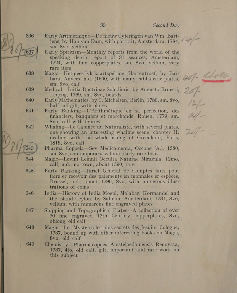  Early Aritmethique—De nieuw Cyferingen van Wm. Bart- sm. 8vo, vellum Early Spiritism—Monthly reports from the world of the speaking death, report of 31 seances, Amsterdam, 1724, with fine copperplates, sm. 8vo, vellum, very rare item Magic—Het gees lyk kaartspel met Hartentroef, by Bar- sm. 8vo, calf Medical—Initia Doctrinae Solodioris, by Augusto Ernesti, Leipzig, 1769, sm. 8vo, boards Early Mathematics, by C. Michelsen, Berlin, 1780, sm. 8vo, half calf gilt, with plates Early Banking—L’Arithmétique en sa perfection, des financiers, banquiers et marchands, Rouen, 1779, sm. 8vo, calf with figures Whaling—Le Cabinet du Naturaliste, with several plates, one showing an interesting whaling scene, chapter IT. 1818, 8vo, calf ‘ Pharma Copoeia—Sev Medicamenta, Occone (A.), 1580, sm. 8vo, contemporary vellum, early rare book Magic—Levini Lemnii Occulta Naturae Miracula, 12mo, calf, n.d., no town, about 1590, rare Early Banking—Tarief General de Comptes faits pour faire er recevoir des paiements en monnaies er espéces, Brussel, n.d., about 1790, 8vo, with numerous illus- trations of coins India—History of India Mogol, Malabar, Kormandel and the island Ceylon, by Salmon, Amsterdam, 1731, 8vo, vellum, with numerous fine engraved plates Shipping and Topographical Plates—A collection of over 70 fine engraved 17th Century copperplates, 8vo, oblong, old calf Magic—Les Mysteres les plus secrets des Jesuits, Cologne, 1737, bound up with other interesting books on Magic, 8vo, old calf Chemistry—Pharmacopoea Amstelaedamensis Renovata, 1737, 4to, old calf, gilt, important and rare work on this subject “ianssrerereresaeme =