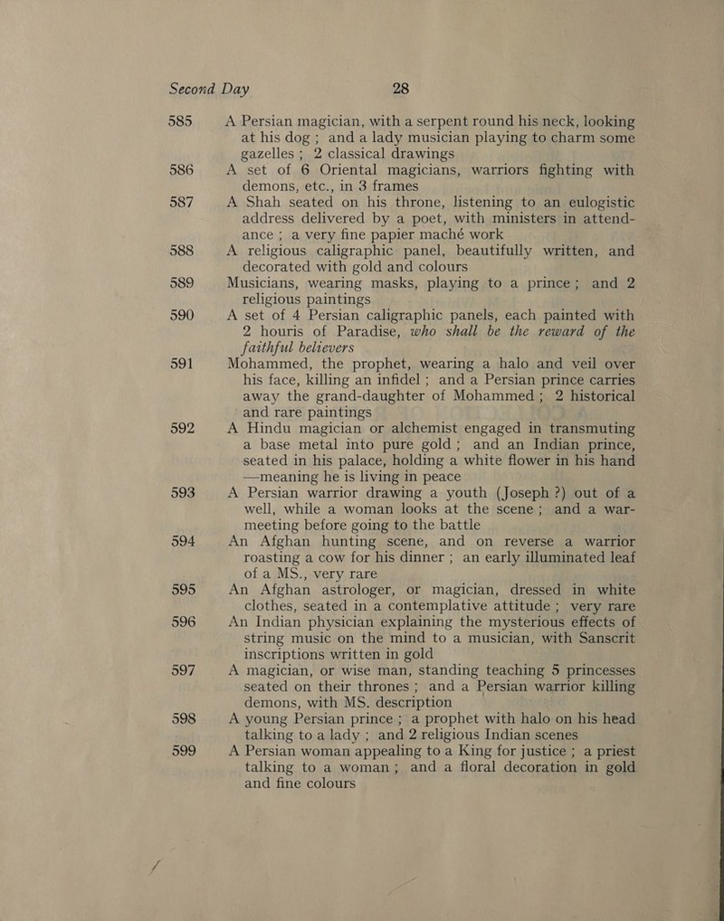 985 586 587 988 592 593 594 A Persian magician, with a serpent round his neck, looking at his dog ; and a lady musician playing to charm some gazelles ; 2 classical drawings A set of 6 Oriental magicians, warriors fighting with demons, etc., in 3 frames A Shah seated on his throne, listening to an eulogistic address delivered by a poet, with ministers in attend- ance ; a very fine papier maché work A religious caligraphic: panel, beautifully written, and decorated with gold and colours Musicians, wearing masks, playing to a prince; and 2 religious paintings A set of 4 Persian caligraphic panels, each painted with 2 houris of Paradise, who shall be the reward of the faithful belrevers Mohammed, the prophet, wearing a halo and veil over his face, killing an infidel ; and a Persian prince carries away the grand-daughter of Mohammed; 2 historical and rare paintings A Hindu magician or alchemist engaged in transmuting a base metal into pure gold; and an Indian prince, seated in his palace, holding a white flower in his hand —meaning he is living in peace A Persian warrior drawing a youth (Joseph ?) out of a well, while a woman looks at the scene; and a war- meeting before going to the battle An Afghan hunting scene, and on reverse a warrior roasting a cow for his dinner ; an early illuminated leaf of a MS., very rare An Afghan astrologer, or magician, dressed in white clothes, seated in a contemplative attitude ; very rare An Indian physician explaining the mysterious effects of string music on the mind to a musician, with Sanscrit inscriptions written in gold A magician, or wise man, standing teaching 5 princesses seated on their thrones ; and a Persian warrior killing demons, with MS. description A young Persian prince ; a prophet with halo on his head talking to a lady ; and 2 religious Indian scenes A Persian woman appealing to a King for justice ; a priest talking to a woman; and a floral decoration in gold and fine colours