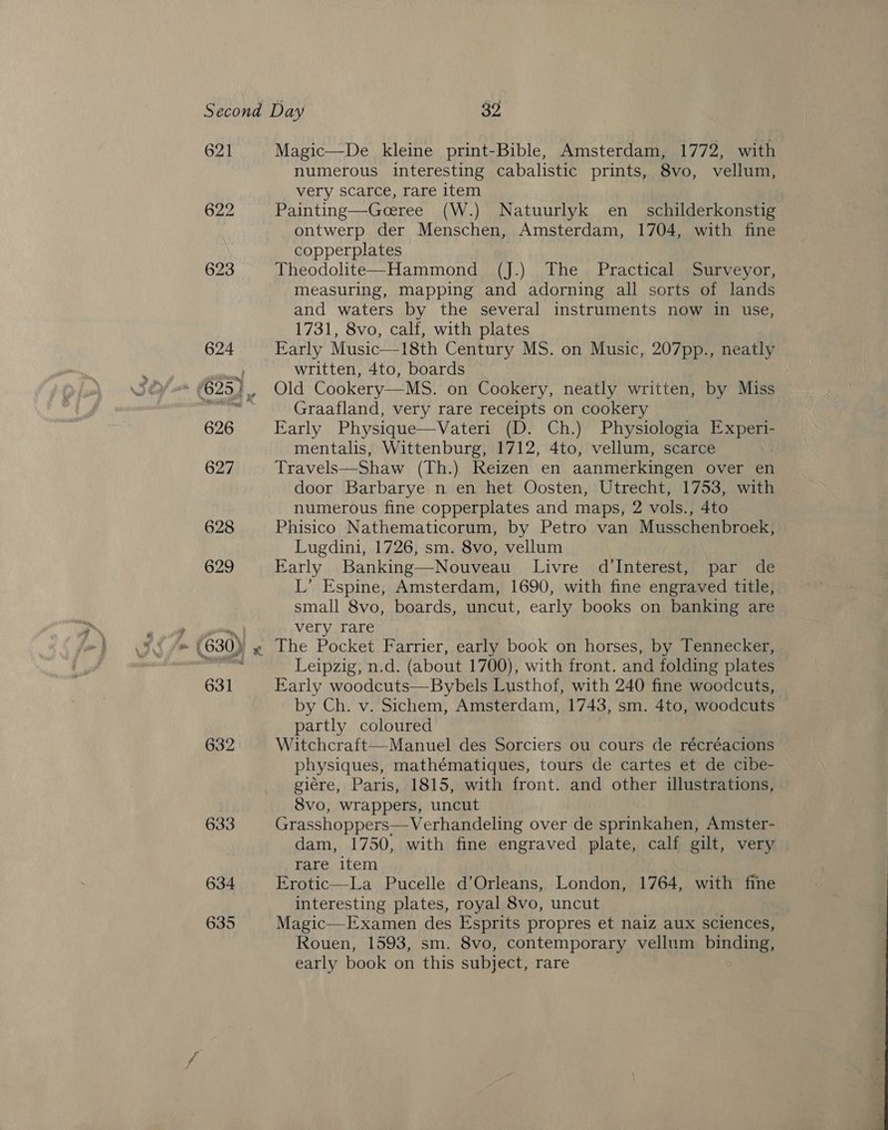 622 623 634 635 numerous interesting cabalistic prints, 8vo, vellum, very scarce, rare item Painting—Goeree (W.) Natuurlyk en_ schilderkonstig ontwerp der Menschen, Amsterdam, 1704, with fine copperplates Theodolite—Hammond (J.) The Practical Surveyor, measuring, mapping and adorning all sorts of lands and waters by the several instruments now in use, 1731, 8vo, calf, with plates Early Music—18th Century MS. on Music, 207pp., neatly written, 4to, boards Old Cookery—MS. on Cookery, neatly written, by Miss Graafland, very rare receipts on cookery Early Physique—Vateri (D. Ch.) Physiologia Experi- mentalis, Wittenburg, 1712, 4to, vellum, scarce Travels—Shaw (Th.) Reizen en aanmerkingen over en door Barbarye n en het Oosten, Utrecht, 1753, with numerous fine copperplates and maps, 2 vols., 4to Phisico Nathematicorum, by Petro van Musschenbroek, Lugdini, 1726, sm. 8vo, vellum Early Banking—Nouveau Livre d’Interest, par de L’ Espine, Amsterdam, 1690, with fine engraved title, small 8vo, boards, uncut, early books on banking are very rare Leipzig, n.d. (about 1700), with front. and folding plates Early woodcuts—Bybels Lusthof, with 240 fine woodcuts, by Ch. v. Sichem, Amsterdam, 1743, sm. 4to, woodcuts partly. coloured Witchcraft—Manuel des Sorciers ou cours de récréacions physiques, mathématiques, tours de cartes et de cibe- giére, Paris, 1815, with front. and other illustrations, Svo, wrappers, uncut Grasshoppers—Verhandeling over de sprinkahen, Amster- dam, 1750, with fine engraved plate, calf gilt, very rare item Erotic—La Pucelle d’Orleans, London, 1764, with fine interesting plates, royal 8vo, uncut Magic—Examen des Esprits propres et naiz aux sciences, Rouen, 1593, sm. 8vo, contemporary vellum binding, early book on this subject, rare 
