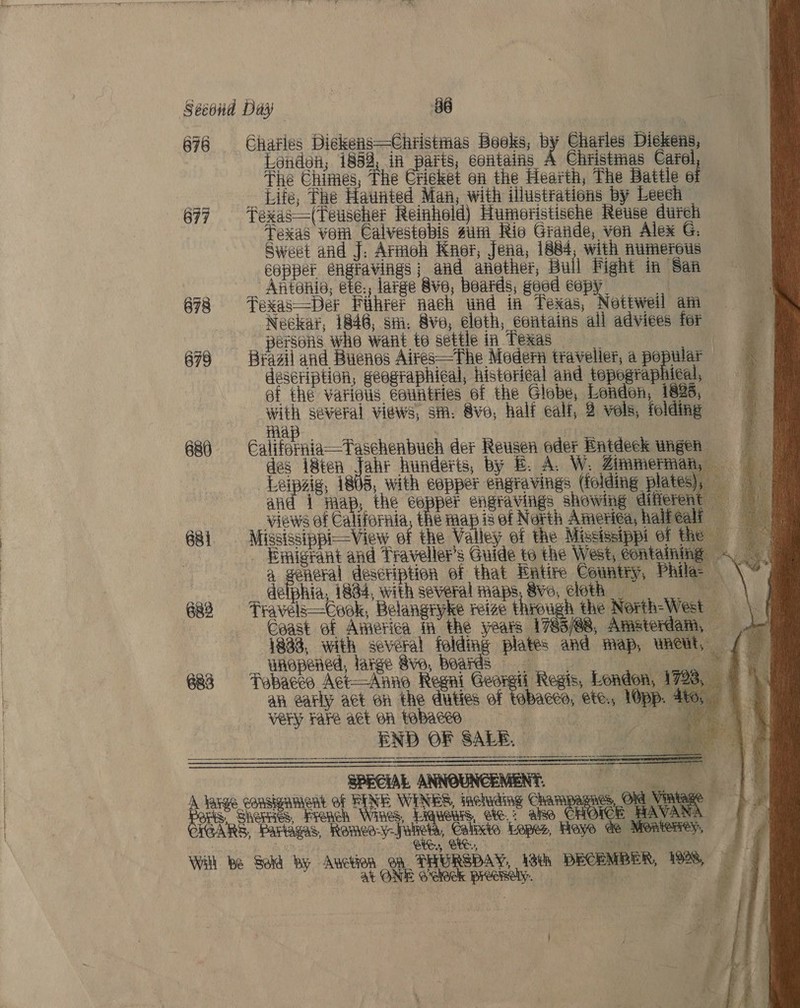                        Second Day 2 86 676 Charles Dickens—Chtistmas Books, by Charles Dickens, andoh, 1852, in one contains A Christmas Carel, The Chimes The Cricket on the Hearth, The Battle ai : Life, Fhe Haunted Man, with illustrations by Leech 677 fexas—(Teuscher Reinhold) Humeristische Reuse durch Texas vem Calvestobis um Rio Grande, von Alex G. Sweet and J: Armoh Knor, Jena, 1884, with numerous copper engravings | and another, Bull Fight in San Antonio, ete., large Sve, beards, good et ie 678 # Fexas—Det Fihrer nach und in Texas, Nottweil am Neckat, 1846, shi, Sve, eleth, contains all adviees for s persons whe want to settle in Texas - ¢ 678 Brazil and Buenos Aires—The Modern traveller, a popular description, geographical, histori¢al and topographical, ef the variets éeuntties of the Globe, London, 1826, with several views, sm. Sve, half ealf, 2 vels, folding Ha | 686 Galiferaia—Taschenbuch der Reusen oder Entdeck wngeh des i8ten Jahr hunderts, by £. A. W. Zimmerman, = Leipaig 1805, with copper engravings (folding plates), = and i map, the ve engravings showing diferent views of California, the map is of North America, halfeali 681 Mississippi—View ef the Valley of the Mississippi of the _ Emigrant and Traveller's Guide to the West, containing a general description of that Entire Country, Phile- ia, 1834, with several maps, Sve, cloth a, \ 682 Travels—Cook, Belangryke reize through the North-West | f Caast ef America in the years 1783/88, Amsterdam, 2 1833, with several folding plates and map, waeit, / : unopened, large Sve, Boards re 2 et 683 Tabacco Act—Anno Regni Georgii Regis, London, 1728, 9 an early act on the duties of tobacco, ete., lOpp. 4to, | Very Fake act on tobacco of   END OF SALE, a £ SPECIAL ANNOUNCEMENT, i a OE arse consignment of RINE WINES, iacuding Cha mes, Old ' ie &amp; Borie, Shete Franch Wines, phe ee ae ako CHOICE AVANA AGARS, Partagas, Romeo-y-fuliets, Catvxte Lopes, Heye de Mon meHiey,, ) Wal be Sold by Anction Ga THURSDAY, 18th DECEMBER, 1998, 0° | at ONE o’eleek precisely. en @ iki