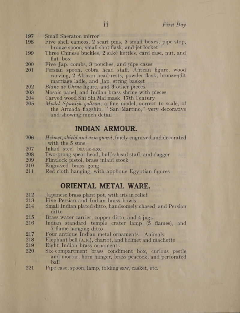 197 198 199 200 201 202 203 204 205 206 207 208 209 210 211 212 213 214 215 216 217 218 219 220 221 il Firsi Day Small Sheraton mirror , Five shell cameos, 2 scarf pins, 3 small boxes, pipe-stop, bronze spoon, small shot flask, and jet locket Three Chinese buckles, 2 saké kéttles, card case, nut, and flat box Five Jap. combs, 3 pouches, and pipe cases Persian spoon, cobra head staff, African figure, wood carving, 2 African head-rests, powder flask, bronze-gilt marriage ladle, and Jap. string basket Blanc de Chine figure, and 3 other pieces Mosaic panel, and Indian brass shrine with pieces Carved wood Shi Shi Mai mask, 17th Century Model Spanish galleon, a fine model, correct to scale, of the Armada flagship, “‘ San Martino,” very decorative and showing much detail : INDIAN ARMOUR. Helmet, shield and arm guard, finely engraved and decorated with the 5 suns Inlaid steel battle-axe Two-prong spear head, bull’s-head staff, and dagger Flintlock pistol, brass inlaid stock Engraved brass gong Red cloth hanging, with applique Egyptian figures ORIENTAL METAL WARE. Japanese brass plant pot, with iris in relief Five Persian and Indian brass bowls Small Indian plated ditto, handsomely chased, and Persian ditto Brass water carrier, copper ditto, and 4 jugs Indian standard temple crater lamp (5 flames), and 7-flame hanging ditto Elephant bell (A.F.), chariot, and helmet and machette Eight Indian brass ornaments Six-compartment brass condiment box, curious pestle and mortar, horn hanger, brass peacock, and perforated ball Pipe case, spoon, lamp, folding saw, casket, etc. 