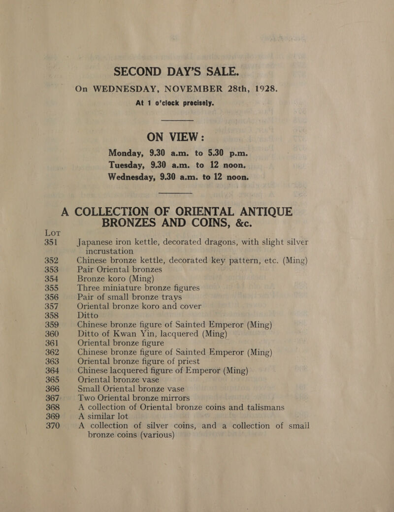 SECOND DAY’S SALE. On WEDNESDAY, NOVEMBER 28th, 1928. At 1 o’clock precisely. ON VIEW: Monday, 9.30 a.m. to 5.30 p.m. Tuesday, 9.30 a.m. to 12 noon. Wednesday, 9.30 a.m. to 12 noon. A COLLECTION OF ORIENTAL ANTIQUE f BRONZES AND COINS, &amp;c. OT 351 Japanese iron kettle, decorated dragons, with slight silver incrustation 352 Chinese bronze kettle, decorated key pattern, etc. (Ming) 353 Pair Oriental bronzes 354 Bronze koro (Ming) 355 Three miniature bronze figures 356 Pair of small bronze trays 357 Oriental bronze koro and cover 358 Ditto 359 Chinese bronze figure of Sainted Emperor (Ming) 360 Ditto of Kwan Yin, lacquered (Ming) 361 Oriental bronze figure 362 Chinese bronze figure of Sainted Emperor (Ming) 363 Oriental bronze figure of priest 364 Chinese lacquered figure of Emperor (Ming) 365 Oriental bronze vase 366 Small Oriental bronze vase 367: Two Oriental bronze mirrors 368 A collection of Oriental bronze coins and talismans 369 A similar lot 370 A collection of silver coins, and a collection of smail bronze coins (various)