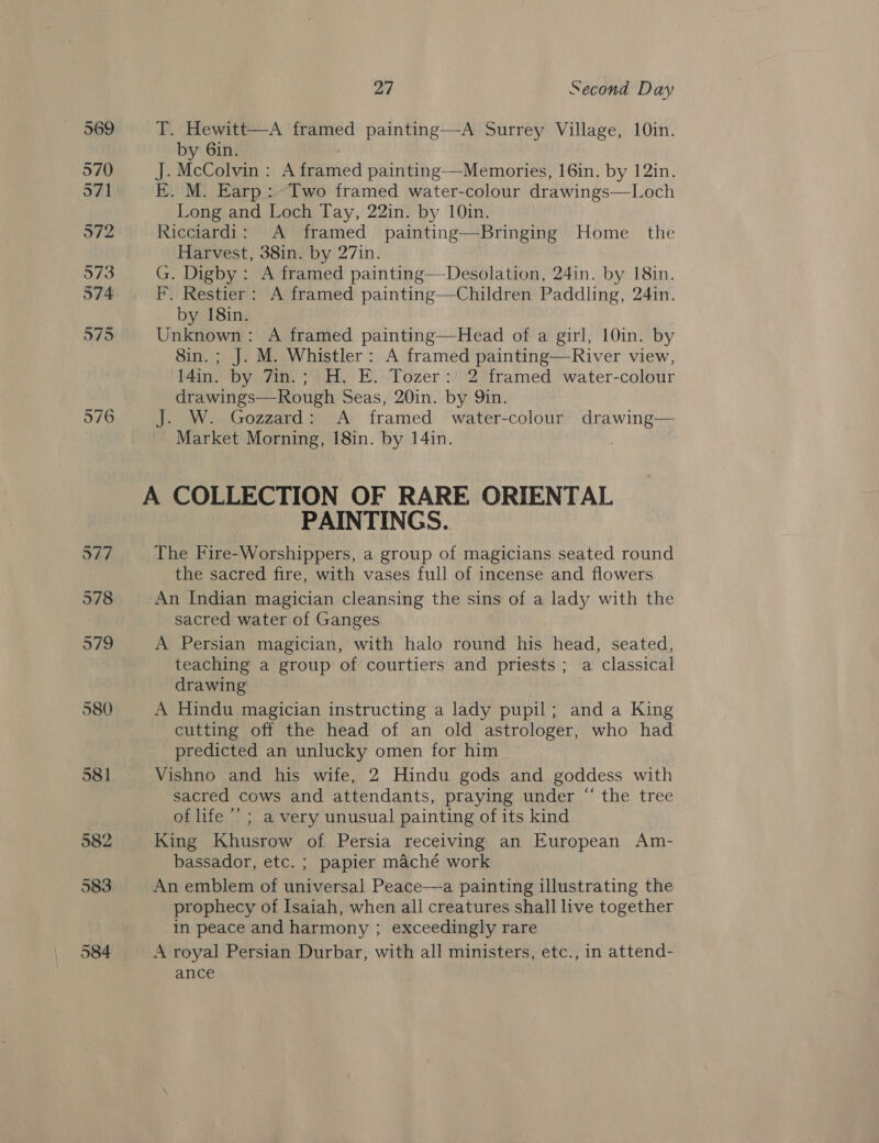 569 570 571 972 973 O74 975 976 977 978 979 580 581 27 Second Day T. Hewitt—A framed painting—-A Surrey Village, 10in. by 6in. . J. McColvin : A framed painting—Memories, 16in. by 12in. E. M. Earp: Two framed water-colour drawings—Loch Long and Loch Tay, 22in. by 10in. Ricciardi: A framed painting—Bringing Home _ the Harvest, 38in. by 27in. G. Digby: A framed painting—Desolation, 24in. by 18in. F. Restier: A framed painting—Children Paddling, 24in. by 18in. Unknown: A framed painting—Head of a girl, 10in. by 8in.; J. M. Whistler: A framed painting—River view, l4in. by 7in.; H. E. Tozer: 2 framed water-colour drawings—Rough Seas, 20in. by Qin. J. W. Gozzard: A framed water-colour drawing— Market Morning, 18in. by 14in.  PAINTINGS. The Fire-Worshippers, a group of magicians seated round the sacred fire, with vases full of incense and flowers An Indian magician cleansing the sins of a lady with the sacred water of Ganges | A Persian magician, with halo round his head, seated, teaching a group of courtiers and priests; a classical drawing A Hindu magician instructing a lady pupil; and a King cutting off the head of an old astrologer, who had predicted an unlucky omen for him Vishno and his wife, 2 Hindu gods and goddess with sacred cows and attendants, praying under “ the tree of life ; a very unusual painting of its kind King Khusrow of Persia receiving an European Am- bassador, etc. ; papier maché work An emblem of universal Peace—a painting illustrating the prophecy of Isaiah, when all creatures shall live together in peace and harmony ; exceedingly rare A royal Persian Durbar, with all ministers, etc., in attend- ance
