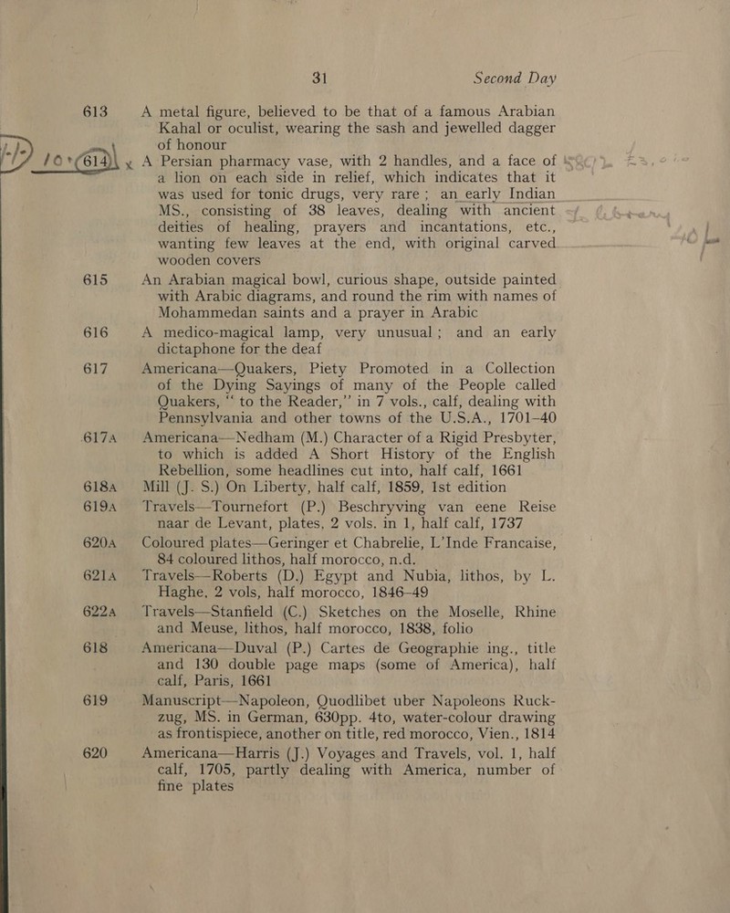   615 616 617 617A 618A 6194 6204 621A 6224 618 619 620 ~~ 31 Second Day A metal figure, believed to be that of a famous Arabian Kahal or oculist, wearing the sash and jewelled dagger of honour A Persian pharmacy vase, with 2 handles, and a face of a lion on each side in relief, which indicates that it was used for tonic drugs, very rare; an_early Indian MS., consisting of 38 leaves, dealing with ancient deities of healing, prayers and incantations, etc., wanting few leaves at the end, with original carved wooden covers An Arabian magical bowl, curious shape, outside painted with Arabic diagrams, and round the rim with names of Mohammedan saints and a prayer in Arabic A medico-magical lamp, very unusual; and an early dictaphone for the deaf Americana—Quakers, Piety Promoted in a Collection of the Dying Sayings of many of the People called Quakers, “‘ to the Reader,” in 7 vols., calf, dealing with Pennsylvania and other towns of the U.S.A., 1701-40 Americana—Nedham (M.) Character of a Rigid Presbyter, to which is added A Short History of the English Rebellion, some headlines cut into, half calf, 1661 Mill (J. S.) On Liberty, half calf, 1859, Ist edition Travels—Tournefort (P.) Beschryving van eene Reise naar de Levant, plates, 2 Vols tn be iat calf 1737 Coloured plates—Geringer et Chabrelie, L’Inde Francaise, 84 coloured lithos, half morocco, n.d. Travels—Roberts (D.) Egypt and Nubia, lithos, by L. _ Haghe, 2 vols, half morocco, 1846-49 Travels—Stanfield (C.) Sketches on the Moselle, Rhine and Meuse, lithos, half morocco, 1838, folio Americana—Duval (P.) Cartes de Geographie ing., title and 130 double page maps (some of America), half calf, Paris, 1661 _ zug, MS. in German, 630pp. 4to, water-colour drawing as frontispiece, another on title, red morocco, Vien., 1814 Americana—Harris (J.) Voyages and Travels, vol. 1, half calf, 1705, partly dealing with America, number of fine plates