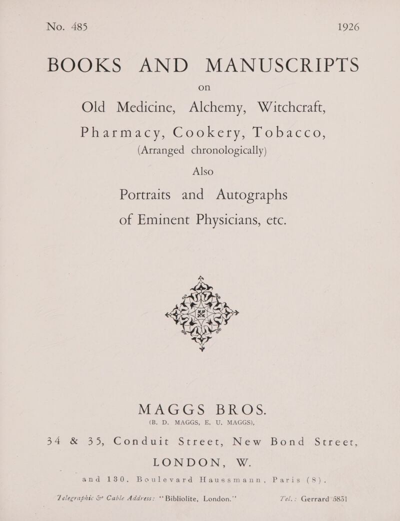 BOOS AND. MANUSCRIPTS on Old Medicine, Alchemy, Witchcraft, Piarmacy, Cookery, tobacco, (Arranged chronologically) Also Portraits and Autographs of Eminent Physicians, etc.  MA Ces BR O'S. (B. D. MAGGS, E, U. MAGGS), 34 &amp; 35, Condurt Streets New Bond: Streer, LOND Ome: ow iid= 300. “B owlew.@id Hig aes ie nin “Pa rie Ai( 8), : Zelegraphic &amp; Cable Address: ‘‘ Bibliolite, London.”' Yel.: Gerrard 5851