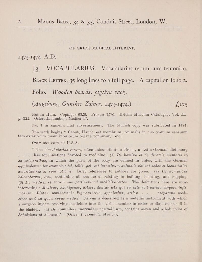 OF GREAT MEDICAL INTEREST. 1473-1474 A.D. [3] VOCABULARIUS. Vocabularius rerum cum teutonico. Brack Lerrer, 35 long lines to a full page. A capital on folio 2. Folio. Wooden boards, pigskin back. (Augsburg, Giinther Zainer, 1473-1474.) £175 Not in Hain. Copinger 6326. Proctor 1576. British Museum Catalogue, Vol. II., p. 821. Osler, Incunabula Medica 47. No. 4 in Zainer’s first advertisement. The Munich copy was rubricated in 1474. The work begins ‘* Caput, Haupt, est membrum, Animalis in amo omnium sensuum tam exteriorum quam interiorum organa ponuntur,’’ etc. ONLY ONE copy IN U.S.A. ‘“ The Vocabularius rerum, often misascribed to Brack, a Latin-German dictionary has four sections devoted to medicine: (1) De homine et de diversis membris in eo existentibus, in which the parts of the body are defined in order, with the German equilvalents ; for example : fel, fellis, gal, est intestinum animalis ubi est sedes et locus totius amaritudinis et commotionis. Brief references to authors are given. (2) De nominibus balneatorum, etc., containing all the terms relating to bathing, bleeding, and cupping. (3) De medicis et eorum que pertinent ad medicine artes. The definitions here are most interesting : Medicus, Archigenes, artzet, dicitur iste qui ex arte scit curare corpora infir- morum; Aliptes, wundartzet; Pigmentarius, appotecker, artiex . . . preparans medi- cinas und est quasi cocus medici. Siringa is described as a metallic instrument with which a surgeon injects resolving medicines into the virile member in order to dissolve calculi in the bladder. (4) De nominibus quorundam egritudinum, contains seven and a half folios of definitions of diseases.’’—(Osler, Incunabula Medica).