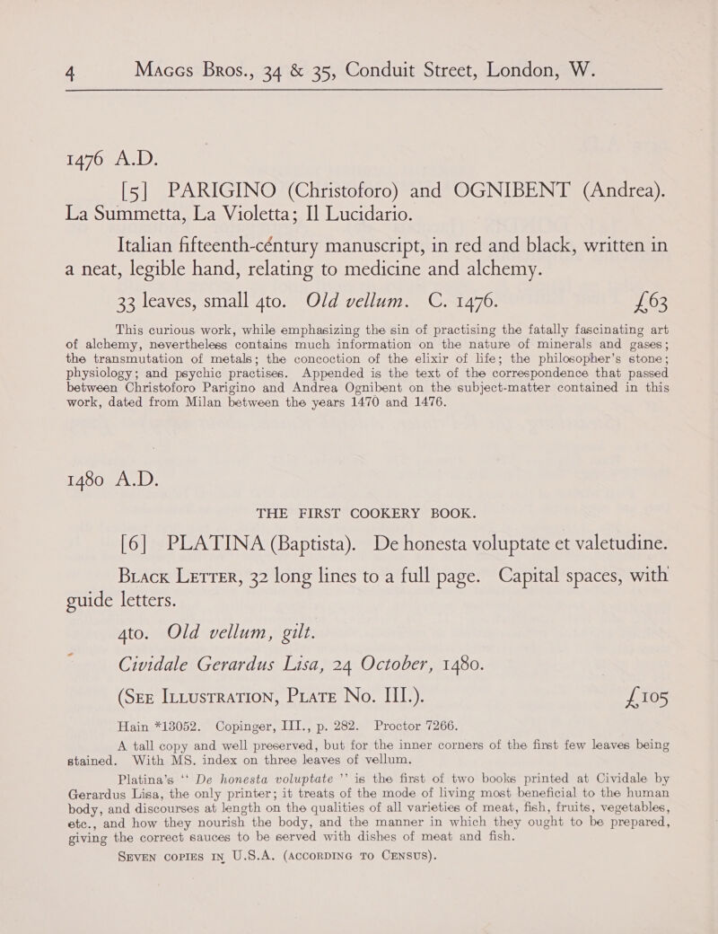 1476 A.D. [5] PARIGINO (Christoforo) and OGNIBENT (Andrea). La Summetta, La Violetta; Il Lucidario. Italian fifteenth-céntury manuscript, in red and black, written in a neat, legible hand, relating to medicine and alchemy. 33 leaves, small 4to. Old vellum. C. 1476. £63 This curious work, while emphasizing the sin of practising the fatally fascinating art of alchemy, nevertheless containg much information on the nature of minerals and gases; the transmutation of metals; the concoction of the elixir of life; the philosopher’s stone ; physiology; and psychic practises. Appended is the text of the correspondence that passed between Christoforo Parigino and Andrea Ognibent on the subject-matter contained in this work, dated from Milan between the years 1470 and 1476. 1480 A.D. THE FIRST COOKERY BOOK. [6] PLATINA (Baptista). De honesta voluptate et valetudine. Brack Lerrer, 32 long lines to a full page. Capital spaces, with guide letters. Ato. Old vellum, gilt. Cividale Gerardus Lisa, 24 October, 1480. (See Ittustration, Piate No. III.). £105 Hain *13052. Copinger, III., p. 282. Proctor 7266. A tall copy and well preserved, but for the inner corners of the first few leaves being stained. With MS. index on three leaves of vellum. Platina’s ‘‘ De honesta voluptate ’’ is the first of two books printed at Cividale by Gerardus Lisa, the only printer; it treats of the mode of living most beneficial to the human body, and discourses at length on the qualities of all varieties of meat, fish, fruits, vegetables, etc., and how they nourish the body, and the manner in which they ought to be prepared, giving the correct sauces to be served with dishes of meat and fish.