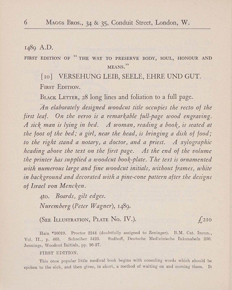 1489 A.D. FIRST EDITION OF “THE WAY TO PRESERVE BODY, SOUL, HONOUR AND MEANS. PO eave ROE TUNG ERI BSE RUE EERE UINIDiG Ute First EpItion. Brack Lerrer, 28 long lines and foliation to a full page. An elaborately designed woodcut title occupies the recto of the first leaf. On the verso 1s a remarkable full-page wood engraving. A sick man 1s lying in bed. A woman, reading a book, 1s seated at the foot of the bed; a girl, near the head, 1s bringing a dish of food; to the right stand a notary, a doctor, and a priest. A xylographic heading above the text on the first page. At the end of the volume the printer has supplied a woodcut book-plate. The text 1s ornamented with numerous large and fine woodcut initials, without frames, white in back ground and decorated with a pine-cone pattern after the designs of Israel von Mencken. 4to. Boards, gilt edges. Nuremberg (Peter Wagner), 1489. (Ste ItLusrration, Pirate No. IV.). {210 Hain *16019. Proctor 2244 (doubtfully assigned to Zeninger). B.M. Cat. Incun., Vol. II., p. 468. Schreiber 54238. Sudhoff, Deutsche Medizinische Inkunabeln 230. Jennings, Woodcut Initials, pp. 26-27. FIRST EDITION. This once popular little medical book begins with consoling words which should be spoken to the sick, and then gives, in short, a method of waiting on and nursing them. It