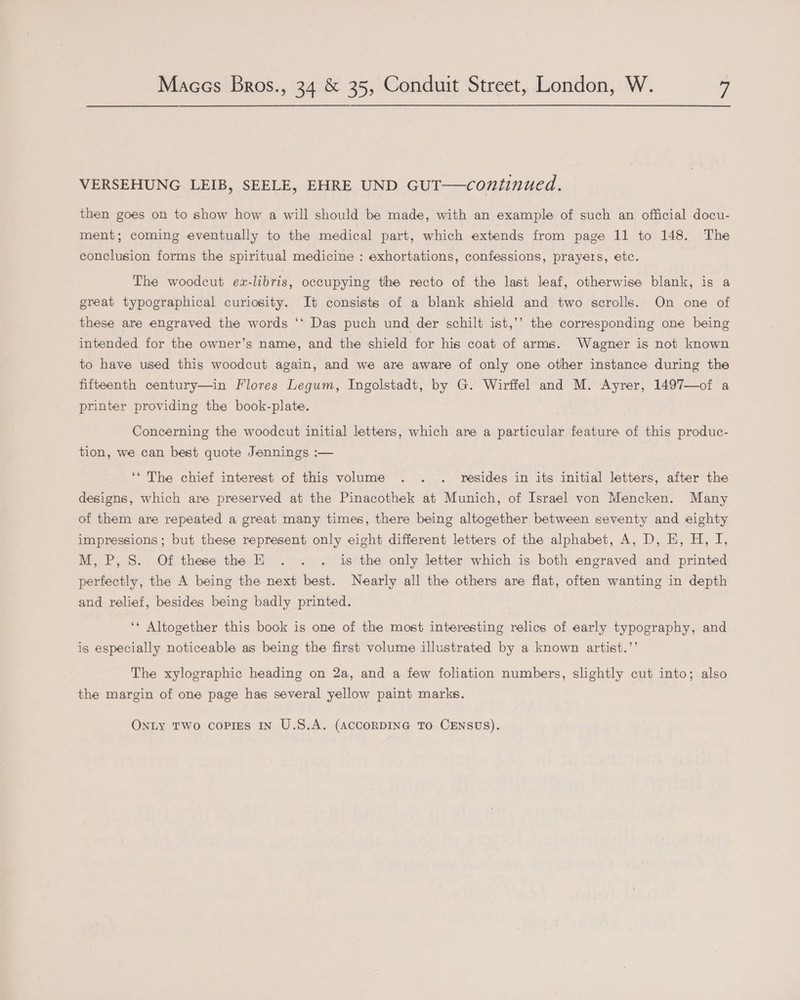 VERSEHUNG LEIB, SEELE, EHRE UND GUT—continued. then goes on to show how a will should be made, with an example of such an official docu- ment; coming eventually to the medical part, which extends from page 11 to 148. The conclusion forms the spiritual medicine : exhortations, confessions, prayers, etc. The woodcut ex-libris, occupying the recto of the last leaf, otherwise blank, is a great typographical curiosity. It consists of a blank shield and two scrolls. On one of these are engraved the words ‘‘ Das puch und der schilt ist,’’ the corresponding one being intended for the owner’s name, and the shield for his coat of arms. Wagner is not known to have used this woodcut again, and we are aware of only one other instance during the fifteenth century—in Flores Legum, Ingolstadt, by G. Wirffel and M. Ayrer, 1497—of a printer providing the book-plate. Concerning the woodcut initial letters, which are a particular feature of this produc- tion, we can best quote Jennings :— ‘* The chief interest of this volume . . . resides in its initial letters, after the designs, which are preserved at the Pinacothek at Munich, of Israel von Mencken. Many of them are repeated a great many times, there being altogether between seventy and eighty impressions; but these represent only eight different letters of the alphabet, A, D, E, H, I, M, P, S. Of these the EH . . . is the only letter which is both engraved and printed perfectly, the A being the next best. Nearly all the others are flat, often wanting in depth and relief, besides being badly printed. ‘* Altogether this book is one of the most interesting relics of early typography, and is especially noticeable as being the first volume illustrated by a known artist.’’ The xylographic heading on 2a, and a few foliation numbers, slightly cut into; also the margin of one page has several yellow paint marks.