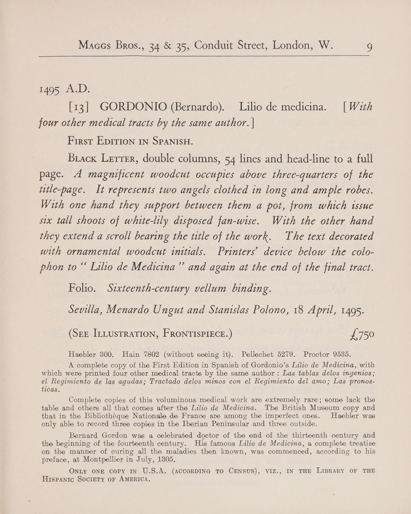 1495 A.D. [13] GORDONIO (Bernardo). Lilio de medicina. [With four other medical tracts by the same author. | First EpItrIoNn IN SPANISH. Brack Lerrer, double columns, 54 lines and head-line to a full page. A magnificent woodcut occupies above three-quarters of the utle-page. It represents two angels clothed in long and ample robes. With one hand they support between them a pot, from which issue six tall shoots of white-lily disposed fan-wise. Wiaith the other hand they extend a scroll bearing the ttle of the work. The text decorated with ornamental woodcut initials. Printers’ device below the colo- phon to “ Lilio de Medicina’’ and again at the end of the final tract. Folio. Sixteenth-century vellum binding. Sevilla, Menardo Ungut and Stanislas Polono, 18 April, 1495. (SEE ILLUSTRATION, FRONTISPIECE.) £750 Haebler 800. Hain 7802 (without seeing it). Pellechet 5279. Proctor 9535. A complete copy of the First Edition in Spanish of Gordonio’s Lilio de Medicina, with which were printed four other medical tracts by the same author: Las tablas delos ingenios; el Regimiento de las agudas; Tractado delos minos con el Regimiento del amo; Las pronos- ticas. Complete copies of this voluminous medical work are extremely rare; some lack the table and others all that comes after the Lilio de Medicina. The British Museum copy and that in the Bibliothéque Nationale de France are among the imperfect ones. Haebler was only able to record three copies in the Iberian Peninsular and three outside. Bernard Gordon was a celebrated doctor of the end of the thirteenth century and the beginning of the fourteenth century. His famous Lilio de Medicina, a complete treatise on the manner of curing all the maladies then known, was commenced, according to his preface, at Montpellier in July, 1805. ONLY ONE copy In U.S.A. (accorDING To CENSUS), VIZ., IN THE LIBRARY OF THE Hispanic Society or AMERICA.