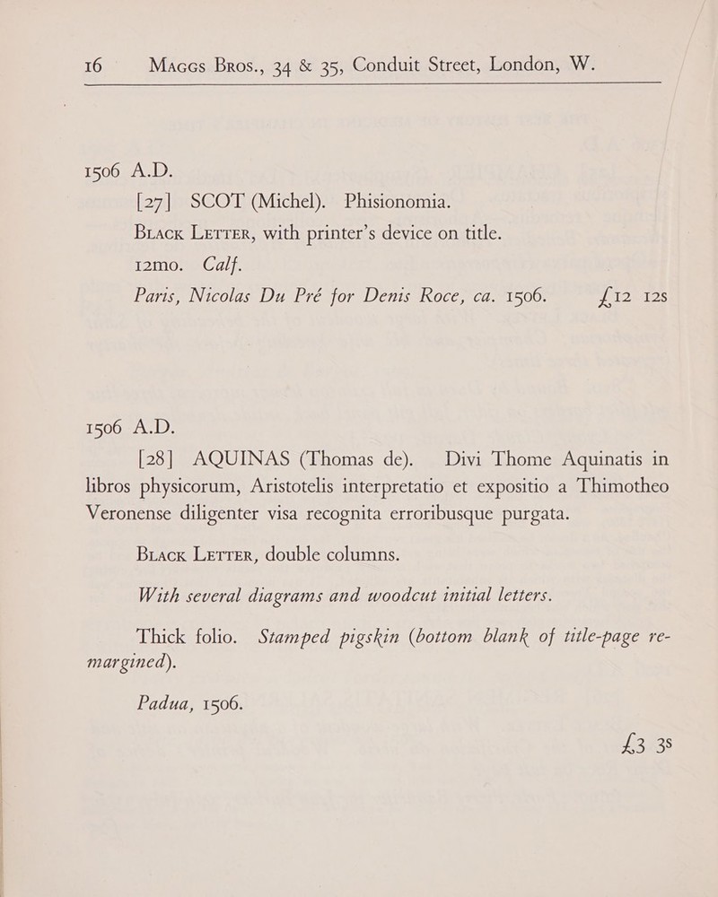   16 Maccs Bros., 34 &amp; 35, Conduit Street, London, W. 1506 A.D. [27] SCOT (Michel). Phisionomia. Brack Lerrer, with printer’s device on title. 12mo. Calf. Paris, Nicolas Du Pré for Denis Roce, ca. 1506. elo msLes 1506 A.D. [28] AQUINAS (Thomas de). Divi Thome Aquinatis in libros physicorum, Aristotelis interpretatio et expositio a Thimotheo Veronense diligenter visa recognita erroribusque purgata. Brack Lerrer, double columns. With several diagrams and woodcut initial letters. Thick folio. Stamped pigskin (bottom blank of title-page re- margined). Padua, 1506. 1s oe