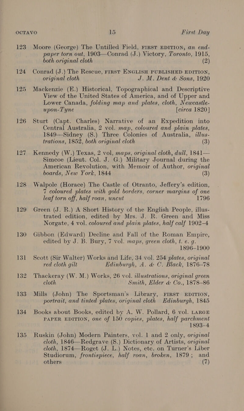 123 128 129 130 135 Moore (George) The Untilled Field, FIRST EDITION, an end- paper torn out, 1903—Conrad (J.) Victory, Toronto, 1915, both original cloth (2) Conrad (J.) The Rescue, FIRst ENGLISH PUBLISHED EDITION, bears cloth J. M. Dent &amp; Sons, 1920 Mackenzie (K.) Historical, Topographical and Descriptive View of the United States of America, and of Upper and Lower Canada, folding map and plates, cloth, Newcastle- upon- Tyne [circa 1820 | Sturt (Capt. Charles) Narrative of an Expedition into Central Australia, 2 vol. map, coloured and plain plates, 1849—Sidney (S8.) Three Colonies of Australia, cllus- trations, 1852, both original cloth (3) Kennedy (W.) Texas, 2 vol, maps, original cloth, dull, 1841— Simcoe (Lieut. Col. J. G.) Military Journal during the American Revolution, with Memoir of Author, original boards, New York, 1844 (3) Walpole (Horace) The Castle of Otranto, Jeffery’s edition, 7 coloured plates with gold borders, corner margins of one leaf torn off, half roan, uncut 1796 Green (J. R.) A Short History of the English People, illus- trated edition, edited by Mrs. J. R. Green and Miss Norgate, 4 vol. coloured and plain plates, half calf 1902-4 Gibbon (Edward) Decline and Fall of the Roman Empire, edited by J. B. Bury, 7 vol. maps, green cloth, t. e. g. 1896-1900 Scott (Sir Walter) Works and Life, 34 vol. 254 plates, original red cloth gilt Edinburgh, A. &amp; C. Black, 1876-78 Thackeray (W. M.) Works, 26 vol. illustrations, original green cloth Smith, Hlder &amp; Co., 1878-86 Mills (John) The Sportsman's Library, FIRST EDITION, portrait, and tinted plates, original cloth Edinburgh, 1845 Books about Books, edited by A. W. Pollard, 6 vol. LARGE PAPER EDITION, one of 150 copies, plates, half parchment 1893-4 Ruskin (John) Modern Painters, vol. 1 and 2 only, original cloth, 1846—Redgrave (S.) Dictionary of Artists, original cloth, 1874—Roget (J. L.) Notes, etc. on Turner’s Liber Studiorum, [roniesiace Se hae roan, broken, 1879; and others (7)