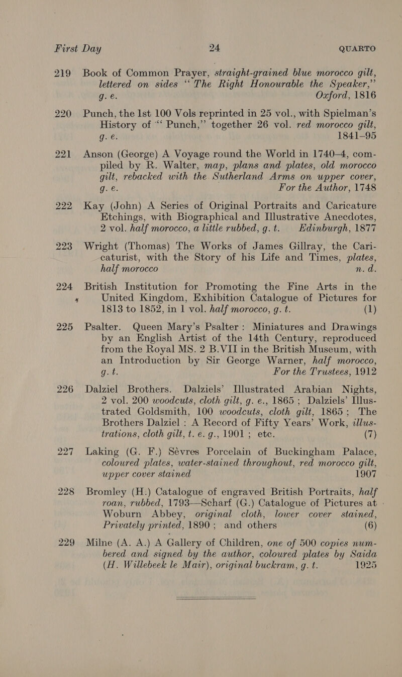 219 220 222 cs 225 226 227 229 Book of Common Prayer, straight-grained blue morocco gilt, lettered on sides ‘“‘The Right Honourable the Speaker,” g. e. Oxford, 1816 Punch, the Ist 100 Vols reprinted in 25 vol., with Spielman’s History of “‘ Punch,” together 26 vol. red morocco gilt, g. @. 1841-95 Anson (George) A Voyage round the World in 1740-4, com- piled by R. Walter, map, plans and plates, old morocco gilt, rebacked with the Sutherland Arms on upper cover, g. é. For the Author, 1748 Kay (John) A Series of Original Portraits and Caricature Etchings, with Biographical and Llustrative Anecdotes, 2 vol. half morocco, a little rubbed, g.t. | Hdinburgh, 1877 Wright (Thomas) The Works of James Gillray, the Cari- caturist, with the Story of his Life and Times, plates, half morocco n.d. British Institution for Promoting the Fine Arts in the United Kingdom, Exhibition Catalogue of Pictures for 1813 to 1852, in 1 vol. half morocco, g. t. (1) Psalter. Queen Mary’s Psalter: Miniatures and Drawings by an English Artist of the 14th Century, reproduced from the Royal MS. 2 B.VII in the British Museum, with an Introduction by Sir George Warner, half morocco, g. t. For the Trustees, 1912 Dalziel Brothers. Dalziels’ Illustrated Arabian Nights, 2 vol. 200 woodcuts, cloth gilt, g. e., 1865 ; Dalziels’ Ilus- trated Goldsmith, 100 woodcuts, cloth gilt, 1865; The Brothers Dalziel : A Record of Fifty Years’ Work, illus- trations, cloth gilt, t.e.g., 1901; ete. (7) Laking (G. F.) Sévres Porcelain of Buckingham Palace, coloured plates, water-stained throughout, red morocco gilt, upper cover stained 1907 Bromley (H.) Catalogue of engraved British Portraits, half roan, rubbed, 1793—Scharf (G.) Catalogue of Pictures at | Woburn Abbey, original cloth, lower cover stained, Privately printed, 1890; and others (6) Milne (A. A.) A Gallery of Children, one of 500 copies num- bered and signed by the author, coloured plates by Saida (H. Willebeek le Mair), orrginal buckram, g. t. 1925 
