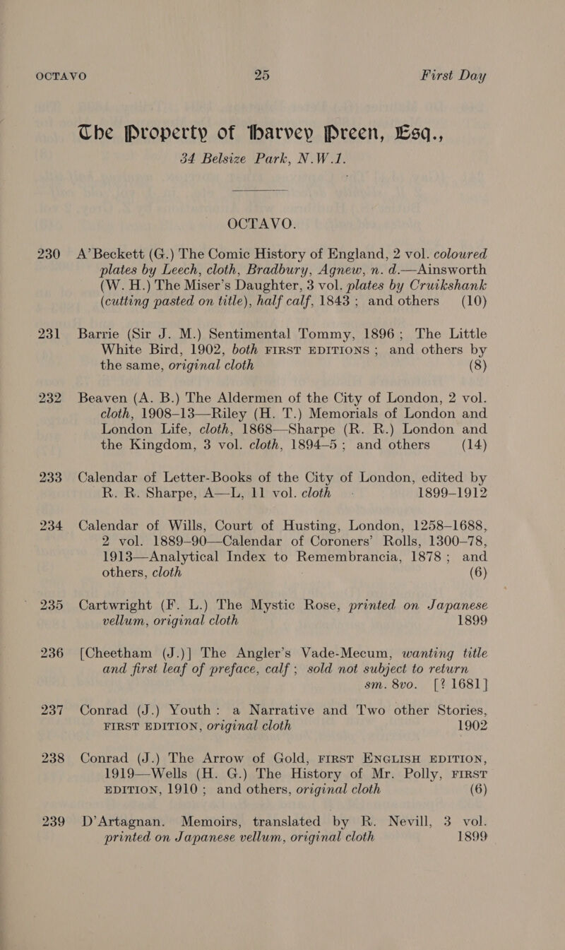 231 232 Che Property of Ibarvey Preen, Esq., 34 Belsize Park, N.W.1. OCTAVO. A’ Beckett (G.) The Comic History of England, 2 vol. coloured plates by Leech, cloth, Bradbury, Agnew, n. d.—Ainsworth (W. H.) The Miser’s Daughter, 3 vol. plates by Cruikshank (cutting pasted on title), half calf, 1843; and others (10) Barrie (Sir J. M.) Sentimental Tommy, 1896; The Little White Bird, 1902, both FrRST EDITIONS ; and others by the same, original cloth (8) Beaven (A. B.) The Aldermen of the City of London, 2 vol. cloth, 1908-13—Riley (H. T.) Memorials of London and London Life, cloth, 1868—Sharpe (R. R.) London and the Kingdom, 3 vol. cloth, 1894-5; and others (14) Calendar of Letter-Books of the City of London, edited by R. R. Sharpe, A—L, 11 vol. cloth - 1899-1912 Calendar of Wills, Court of Husting, London, 1258-1688, 2 vol. 1889—-90—Calendar of Coroners’ Rolls, 1300—78, 1913—Analytical Index to Remembrancia, 1878; and others, cloth (6) Cartwright (F. L.) The Mystic Rose, printed on Japanese vellum, original cloth 1899 [Cheetham (J.)] The Angler’s Vade-Mecum, wanting title and first leaf of preface, calf; sold not subject to return sm. 8vo. [? 1681] Conrad (J.) Youth: a Narrative and Two other Stories, FIRST EDITION, original cloth 1902 Conrad (J.) The Arrow of Gold, rirst ENGLISH EDITION, 1919—Wells (H. G.) The History of Mr. Polly, First EDITION, 1910; and others, original cloth (6) D’Artagnan. Memoirs, translated by R. Nevill, 3 vol. printed on Japanese vellum, original cloth 1899