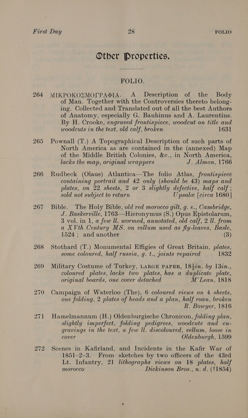 bo S On 266 bo Pr = 268 269 270 Other Properties. FOLIO. MIKPOKOSMOLrPA®IA. A Description of the Body of Man. Together with the Controversies thereto belong- ing. Collected and Translated out of all the best Authors of Anatomy, especially G. Bauhinus and A. Laurentius. By H. Crooke, engraved frontispiece, woodcut on title and woodcuts in the text, old calf, broken 1631 Pownall (T.) A Topographical Description of such parts of North America as are contained in the (annexed) Map of the Middle British Colonies, &amp;c., in North America, lacks the map, original wrappers J. Almon, 1766 Rudbeck (Olaus) Atlantica—The folio Atlas, frontispiece containing portrait and 42 only (should be 43) maps and plates, on 22 sheets, 2 or 3 slightly defective, half calf ; sold not subject to return Unpsale [circa 1680] Bible. The Holy Bible, old red morocco gilt, g. e., Cambridge, J. Baskerville, 1763—Hieronymus (S8.) Opus Epistolarum, 3 vol. in 1, a few ll. wormed, annotated, old calf, 2 ll. from a XVth Century MS. on vellum used as fly-leaves, Basle, 1524 ; and another (3) Stothard (T.) Monumental Effigies of Great Britain, plates, some coloured, half russia, g. t., yoints reparred 1832 Military Costume of Turkey, LARGE PAPER, 184in. by 13in., coloured plates, lacks two plates, has a duplicate plate, original boards, one cover detached M Lean, 1818 Campaign of Waterloo (The), 6 colowred views on 4 sheets, one folding, 2 plates of heads and a plan, half roan, broken kh. Bowyer, 1816 Hamelmannum (H.) Oldenburgische Chronicon, folding plan, slightly imperfect, folding pedigrees, woodcuts and en- gravings in the text, a few ll. discoloured, vellum, loose in cover Oldenburgh, 1599 Scenes in Kafirland, and Incidents in the Kafir War of 1851-2-3. From sketches by two officers of the 43rd Lt. Infantry, 21 lithographs views on 18 plates, half morocco Dickinson Bros., n. d. (%1854)