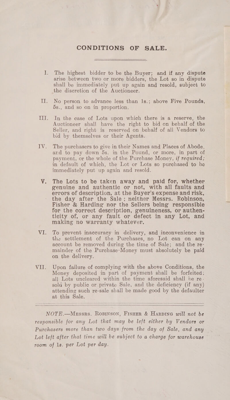 CONDITIONS OF SALE. The highest bidder to be the Buyer; and if any dispute arise between two or more bidders, the Lot so in dispute shall be immediately put up again and resold, subject to the discretion of the Auctioneer. No person to advance less than 1s.; above Five Pounds, 5s., and so on in proportion. In the case of Lots upon which there is a reserve, the Auctioneer shal! have the right to bid on behalf of the Seller, and right is reserved on behalf of all Vendors to bid by themselves or their Agents. The purchasers to give in their Names and Places of Abode, and to pay down 5s. in the Pound, or more, in part of payment, or the whole of the Purchase Money, if required; in default of which, the Lot or Lots so purchased to bo immediately put up again and resold. The Lots to be taken away and paid for, whether genuine and authentic or not, with all faults and errors of description, at the Buyer’s expense and risk, the day after the Sale; neither Messrs. Robinson, Fisher &amp; Harding nor the Sellers being responsible for the correct description, genuineness, or authen- ticity of, or any fault or defect in any Lot, and making no warranty whatever. To prevent inaccuracy in delivery, and inconvenience in the settlement of the Purchases, no Lot can on any account be removed during the time of Sale; and the re- mainder of the Purchase-Money must absolutely be paid on the delivery. Upon failure of complying with the above Conditions, the Money deposited in part of payment shall be forfeited; all Lots uncleared within the time aforesaid shall he re. sold by public or private Sale, and the deficiency (if any) attending such re-sale shall be made good by the defaulter at this Sale.  