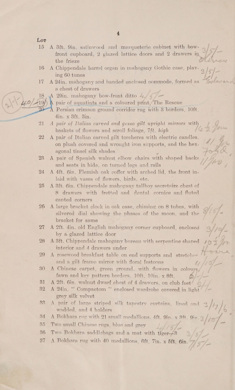  26 4 the frieze A Chippendale barrel organ in mahogany Gothie case, play- ing 60 tunes A 24in. mahogany and banded enclosed ane formed as a chest of drawers 29in. mahogany bow-front ditto 4) 4 (=&lt; pair of aquatints and a coloured print, The Rescue Persian crimson ground corridor rug with 8 borders, 10ft. 4in. x 8ft, 8in. . baskets of flowers and scroll foliage, 7ft. high A pair of Italian carved gilt torcheres with electric candles, on plush covered and wrought iron supports, and the hex- agonal tinsel silk shades and seats in hide, on turned legs and rails A 4ft. 6in, Flemish oak coffer with arched lid, the front in- laid with vases of flowers, birds, etc. A 8ft. 6in. Chippendale mahogany tallbov secretaire chest of 8 drawers with fretted and dental cornice and fluted canted corners A large bracket clock in oak case, chiming on 8 tubes, with bracket for same A 2ft. din. old English mahogany corner cupboard, enclosed by a glazed lattice door A 3ft. Chippendale mahogany bureau with serpentine shaned interior and 4 drawers under A rosewood breakfast table on end supports and_ stretcher fawn and key pattern borders, 10ft. 10in. x 8ft. 4y/. A 2ft. 6in. walnut dwarf chest of 4 drawers, on club feet’ . A 24in. ** Compactom ”’ erey silk velvet wadded, and 4 holders i 7 f I f 3/s/- Zt 4A 3/iy (£8 Two small Chinese rugs, blue and orey Two Bokhara saddlebags and a mat with ae