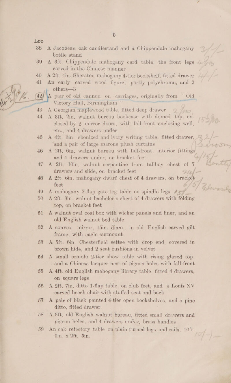 Lor | 38 A Jacobean oak candlestand and a Chippendale mahogany bottle stand carved in the Chinese manner 40 A 2ft. 4in. Sheraton mahogany 4-tier bookshelf, fitted drawer 1 An early carved wood figure, partly polychrome, and 2 » others—s3 pair of old cannon on ee Cae Le i Old Victory Hall, Birmingham cactus sat    A Georgian maplewood table, fitted deep drawer A 8ft. 2in, walnut bureau bookcase with domed top, en- closed by 2 mirror doors, with fall-front enclosing well, etc., and 4 drawers under 45 A 4ft. 6in. ebonized and ivcry writing table, fitted drawer, and a pair of large marone plush curtains : 46 &lt;A 2ft. 6in. walnut bureau with fall-front, interior fittings and 4 drawers under, on bracket feet 47 A 2ft. 10in. walnut serpentine front tallboy chest of ‘ drawers and slide, on bracket feet . 48 A 2ft. 6in. mahogany dwarf chest of 4 drawers, on igen feet 2, 49 A mahogany 2-flap gate leg table on spindle legs 44¢7/_. 50 A 2ft. 8in. walnut bachelor’s chest of 4 drawers with folding top, on bracket feet 51 A walnut oval coal box with wicker panels and liner, and an old English walnut bed table 52 &lt;A convex mirror, 15in. diam., in old English carved gilt frame, with eagle surmount 53 &lt;A 5dft. 6in. Chesterfield settee with drop end, covered in brown hide, and 2 seat cushions in velvet 54 A small ormolu 2-tier show table with rising glazed top, -and a Chinese lacquer nest of pigeon holes with fall-front 55 A 4ft. old English mahogany library table, fitted 4 drawers, on square legs 56 A 2ft. Tin. ditto 1-flap table, on club feet, and a Louis XV carved beech chair with stuffed seat and back 57 &lt;A pair of black painted 4-tier open bookshelves, and a pine ditto, fitted drawer 58 A 38ft. old English walnut bureau, fitted small drawers and pigeon holes, and 4 drawers under, brass handles 59 An oak refectory table on plain turned legs and rails, 10ft. Cin. Ait. Oin.