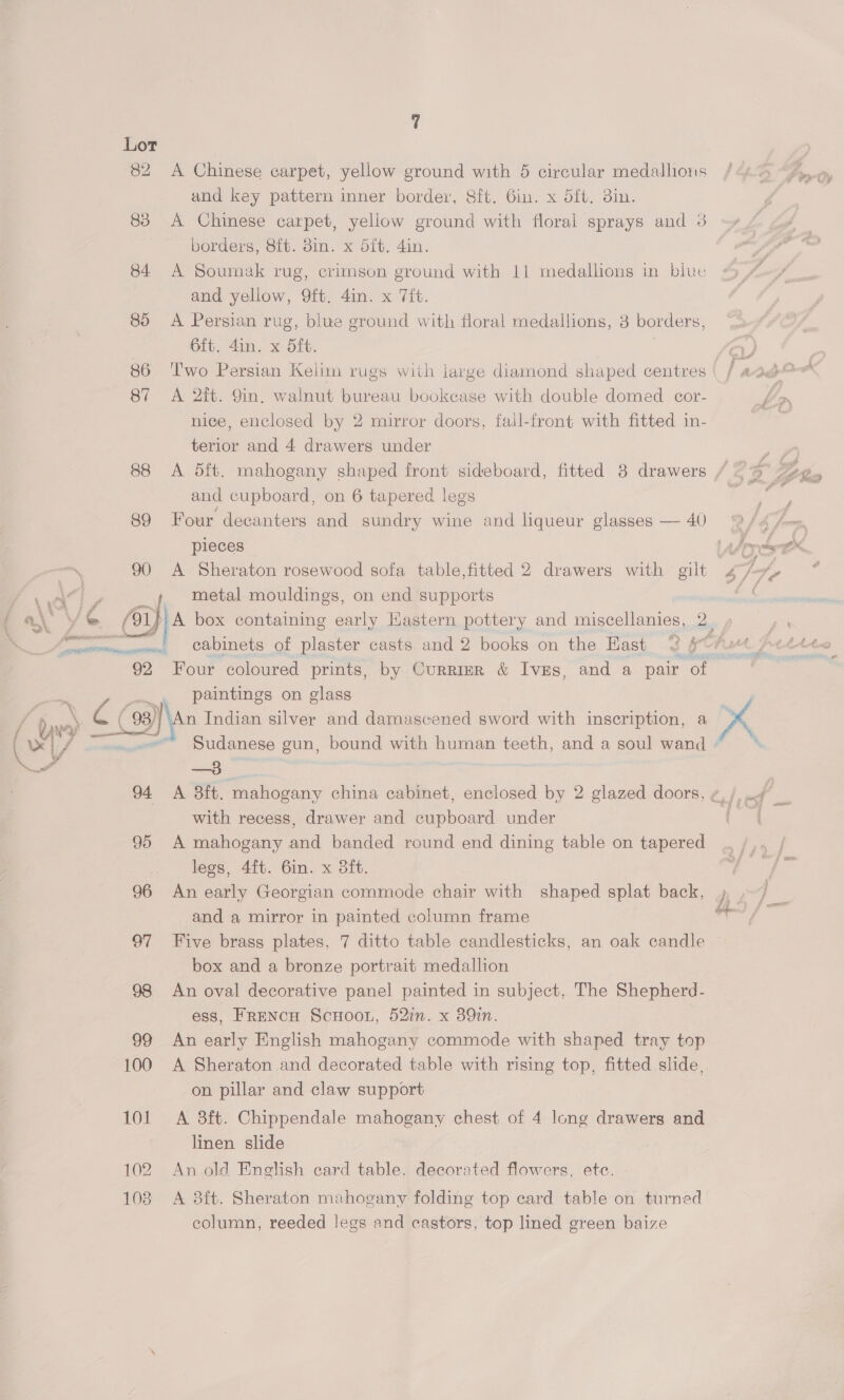 90 94 95 96 97 98 102 103 7 A Chinese carpet, yellow ground with 5 circular medallions and key pattern inner border, Sft. 6in. x ft. 3in. A Chinese carpet, yellow ground with floral sprays and 3 borders, Sit. 8in. x 5ft. 4in. A Soumak rug, crimson ground with 11 medallions in blue and yellow, 9ft. 4in. x Tift. A Persian rug, blue ground with floral medallions, 3 borders, 6ft. 4in. x 5ft. Two Persian Kelim rugs with large diamond shaped centres A 2it. 9in. walnut bureau bookcase with double domed cor- nice, enclosed by 2 mirror doors, fall-front with fitted in- terior and 4 drawers under and cupboard, on 6 tapered legs Four decanters and sundry wine and liqueur glasses — 40 pieces A Sheraton rosewood sofa table,fitted 2 drawers with gilt metal mouldings, on end supports paintings on glass —3 with recess, drawer and cupboard under A mahogany and banded round end dining table on tapered legs, 4ft. 6in. x 3ft. An early Georgian commode chair with shaped splat back, and a mirror in painted column frame Five brass plates, 7 ditto table candlesticks, an oak candle box and a bronze portrait medallion An oval decorative panel painted in subject, The Shepherd- ess, FreNcH ScHOOL, 52in. x 39in. An early English mahogany commode with shaped tray top A Sheraton and decorated table with rising top, fitted slide, on pillar and claw support A 3ft. Chippendale mahogany chest of 4 long drawers and linen slide An old English card table. decorated flowers, etc. A 38ft. Sheraton mahogany folding top card table on turned column, reeded legs and castors, top lined green baize