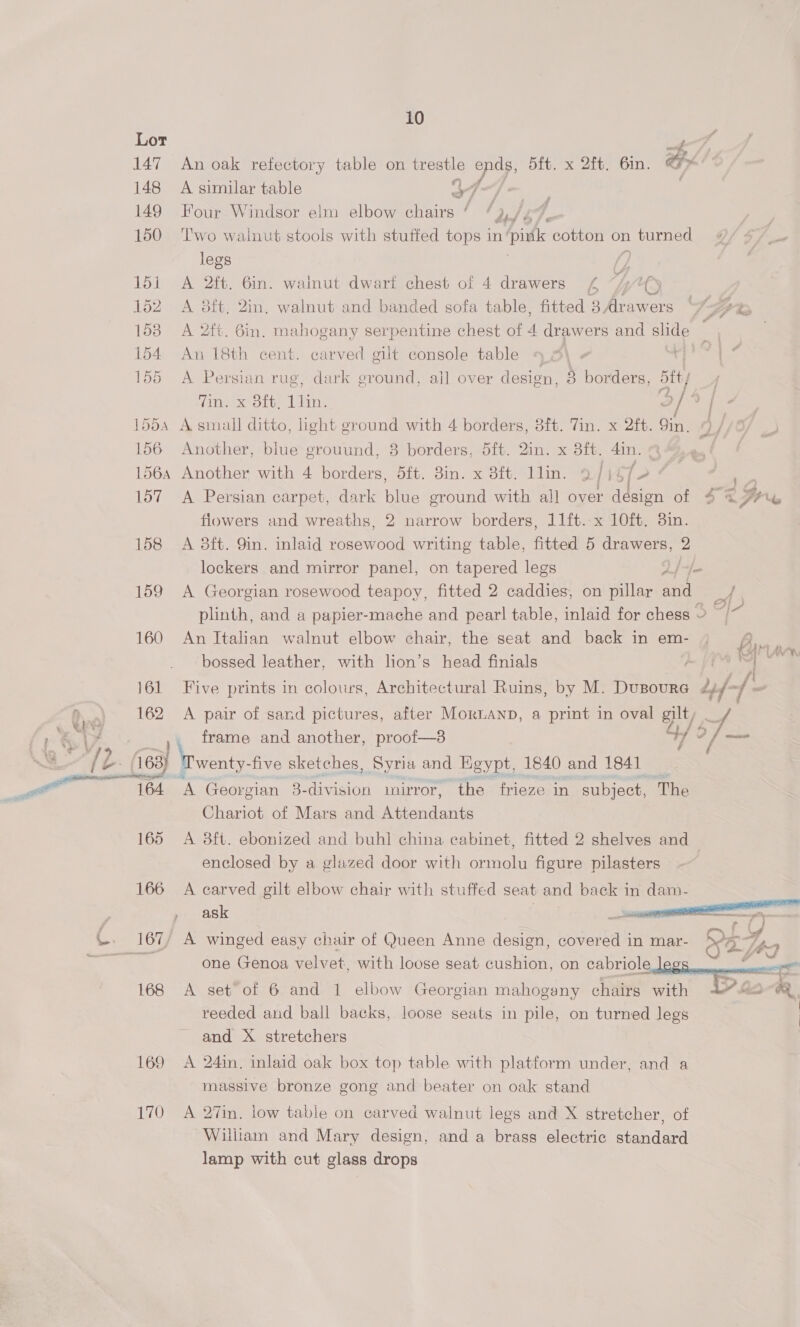  147 An oak refectory table on tres aie ye 5ft. x 2ft. 6in. 148 A similar table : 149 Four Windsor elm elbow inst ee 2/67. 150 Two walnut stools with stuffed tops in pintk cotton on turned legs /) 151 A 2ft. 6in. wainut dwart chest of 4 drawers £ i; “ty 152 A 8ft. 2in. walnut and banded sofa table, fitted 3. Arawers | lo tes - 158 A 2ft. Gin. mahogany serpentine chest of i drawers and slide 154 An 18th cent. carved gilt console table ticle 155 A Persian rug, dark ground, all over design, 8 borders, btt/ Zin. x 8ft, 1lin. of] - 155 A small ditto, light ground with 4 borders, 8ft. Tin. x 2fb. Qin. A / 156 Another, blue grouund, 8 borders, 5ft. Qin. x att. din. 156a Another with 4 borders, 5ft. 3in. x 8ft. llin. 9 [| of 2 - 157 A Persian carpet, dark iS ground with all over design of 4 @ Pls flowers and wreaths, 2 narrow borders, 11ft. x 10ft. 3in. 158 A 8ft. 9in. inlaid Heer writing table, fitted 5 drawers, 2 lockers and mirror panel, on tapered legs |}. 159 &lt;A Georgian rosewood teapoy, fitted 2 caddies, on pillar ae plinth, and a papier-mache and pearl table, inlaid for chess ~ &gt; - 160 An Italian walnut elbow chair, the seat and back in em- an cot bossed leather, with lion’s head finials fat A Bin: 161 Five prints in colours, Architectural Ruins, by M. DuBoure dyf- 4% 162 A pair of sand pictures, after MorianD, a print in oval gilt if frame and another, proof—8 4 2 fae ffs (163) | wenty-five sketches, Syria and Egypt, 1840 and 1841 164 A Georgian 3- division mirror, the frieze in subject, The Chariot of Mars and Attendants 165 A 38ft. ebonized and buhl china cabinet, fitted 2 shelves and enclosed by a glazed door with ormolu figure pilasters 166 A carved gilt elbow chair with stuffed seat and back in dam- ask |   \-. 167/ A winged easy chair of Queen Anne design, covered in mar- &gt;”? ™ “ oe en al al S one Genoa velvet. with loose seat cushion, on cabriole leg   168 A set of 6 and 1 elbow Georgian mahogany chairs with Y lac GR reeded and bail backs, loose seats in pile, on turned legs and X stretchers 169 A 24in. inlaid oak box top table with platform under, and a massive bronze gong and beater on oak stand 170 A 27in. low table on carved walnut legs and X stretcher, of William and Mary design, and a brass electric standard lamp with cut glass drops