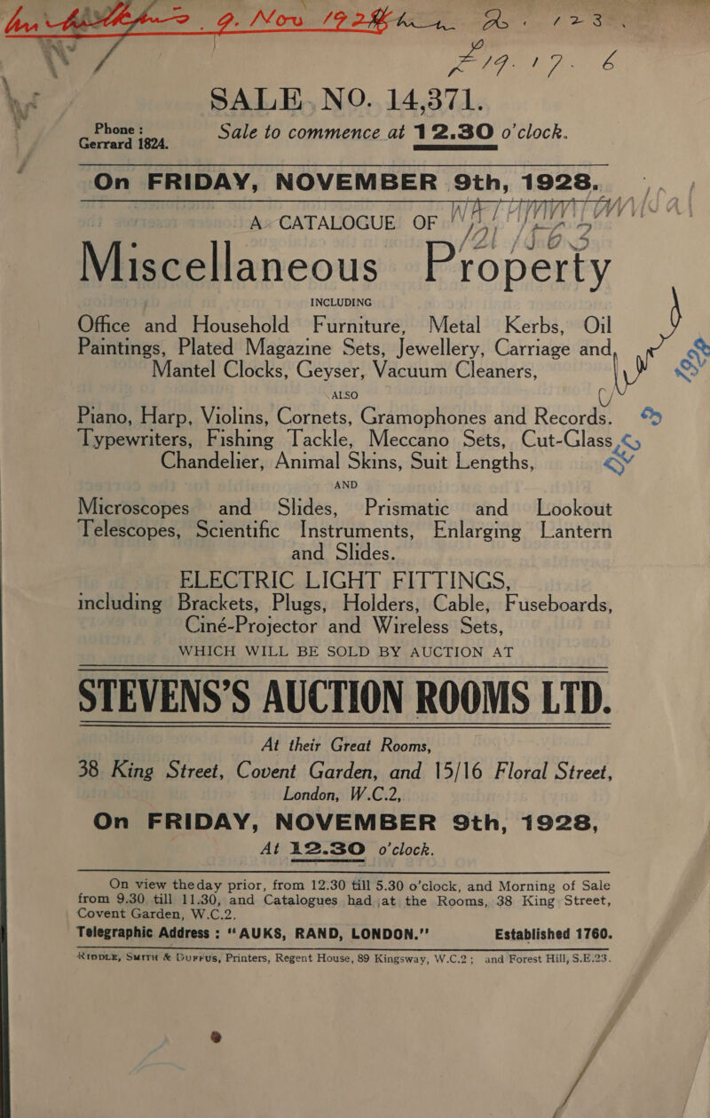  As : bey es A SALE, NO. 14,371. Ph b ? Gerrard 1824: Sale to commence at 12.30 o'clock. On FRIDAY, NOVEMBER 9th, 1925n TV way,   A»CATALOGUE OF /Y pe aoe Office oad Household Furniture, Metal Kerbs, Oil Paintings, Plated Magazine Sets, Jewellery, Garriave and Mantel Clocks, Geyser, Vacuum Cleaners, | Baas Harp, Violins, en Gramophones and Reeay! Hay hewuttors, EF «epee Tackle, Meccano Sets, Cut-Glass ,¢5 Chandelier, Animal Sea, Suit Weenie, &amp; Microscopes and Slides, Prismatic and Lookout Telescopes, Scientific Instruments, Enlarging Lantern and Slides. ELECTRIC LIGHT FITTINGS, including Brackets, Plugs, Holders, Cable, Fuseboards, Ciné-Projector and Wireless Sets, WHICH WILL BE SOLD BY AUCTION AT STEVENS’S AUCTION ROOMS LTD. At their Great Rooms, 38 King Street, Covent Garden, and 15/16 Floral Street, London, W.C.2, On FRIDAY, NOVEMBER 9th, 1928, At 12.30 oclock.  On view theday prior, from 12.30 till 5.30 o’clock, and Morning of Sale from 9.30 till 11.30, and Catalogues had ,at the Rooms, 38 King Street, Covent Garden, W.C.2. Telegraphic Address : “‘AUKS, RAND, LONDON.” Established 1760. oo pe oe ee a i ce ee ee RIDDLE, Suitu &amp; Durrus, Printers, Regent House, 89 Kingsway, W.C.2; and Forest Hill, S.E.23. i