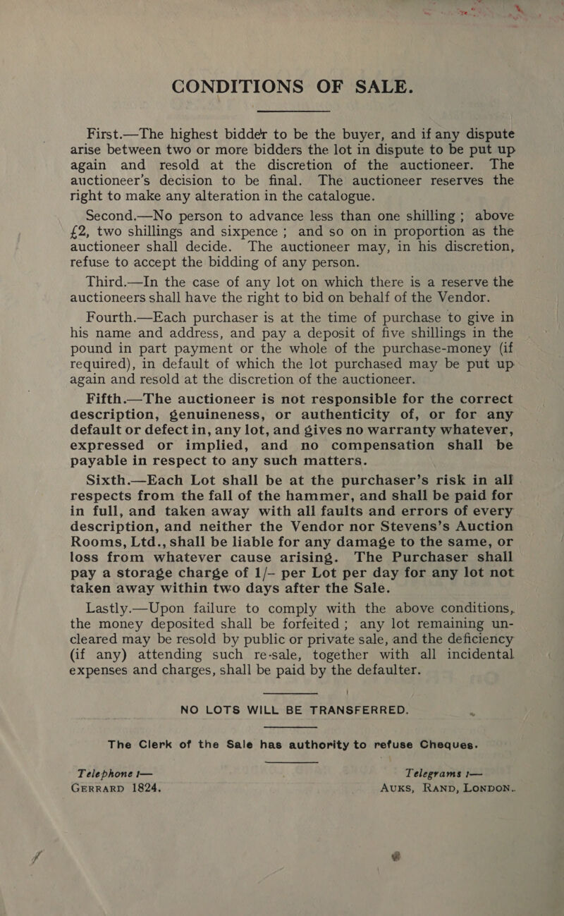 CONDITIONS OF SALE. First.—The highest bidder to be the buyer, and if any dispute arise between two or more bidders the lot in dispute to be put up again and resold at the discretion of the auctioneer. The auctioneer’s decision to be final. The auctioneer reserves the right to make any alteration in the catalogue. Second.—No person to advance less than one shilling ; above £2, two shillings and sixpence ; and so on in proportion as the auctioneer shall decide. The auctioneer may, in his discretion, refuse to accept the bidding of any person. Third.—In the case of any lot on which there is a reserve the auctioneers shall have the right to bid on behalf of the Vendor. Fourth.—Each purchaser is at the time of purchase to give in his name and address, and pay a deposit of five shillings in the pound in part payment or the whole of the purchase-money (if required), in default of which the lot purchased may be put up again and resold at the discretion of the auctioneer. Fifth.—The auctioneer is not responsible for the correct description, genuineness, or authenticity of, or for any default or defectin, any lot, and gives no warranty whatever, expressed or implied, and no compensation shall be payable in respect to any such matters. Sixth.—Each Lot shall be at the purchaser’s risk in all respects from the fall of the hammer, and shall be paid for in full, and taken away with all faults and errors of every description, and neither the Vendor nor Stevens’s Auction Rooms, Ltd., shall be liable for any damage to the same, or loss from whatever cause arising. The Purchaser shall pay a storage charge of 1/- per Lot per day for any lot not taken away within two days after the Sale. Lastly.—Upon failure to comply with the above conditions,. the money deposited shall be forfeited; any lot remaining un- cleared may be resold by public or private sale, and the deficiency (if any) attending such re-sale, together with all incidental expenses and charges, shall be paid by the defaulter. NO LOTS WILL BE TRANSFERRED. ¥ The Clerk of the Sale has authority to refuse Cheques. Telephone t— Telegrams 1— GERRARD 1824, Auks, Ranp, Lonpon..