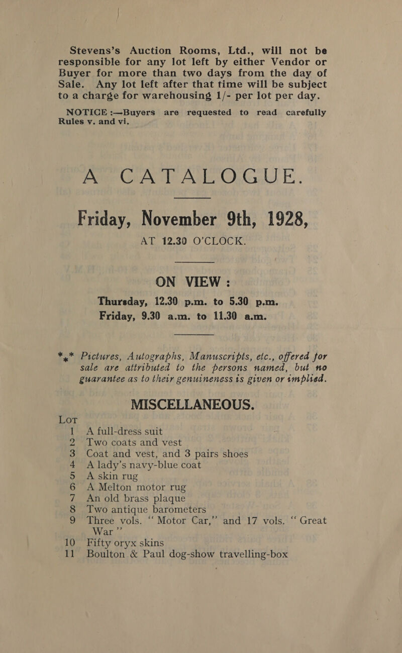 Stevens’s Auction Rooms, Ltd., will not be responsible for any lot left by either Vendor or Buyer for more than two days from the day of Sale. Any lot left after that time will be subject to a charge for warehousing 1/- per lot per day. NOTICE :—Buyers are requested to read carefully Rules v. and vi. A CATALOGUE. Friday, November 9th, 1928, AT 12.30 O’CLOCK. ON VIEW : Thursday, 12.30 p.m. to 5.30 p.m. Friday, 9.30 a.m. to 11.30 a.m. ** Pictures, Autographs, Manuscripts, etc., offered for sale are attributed to the persons named, but no guarantee as to their genuineness ts given or implied. MISCELLANEOUS. Se: fe) 5 A full-dress suit Two coats and vest Coat and vest, and 3 pairs shoes A lady’s navy-blue coat A skin rug A Melton motor rug An old brass plaque Two antique barometers Three vols. “‘ Motor Car,’ and 17 vols. ‘‘ Great War ”’ Fifty oryx skins Boulton &amp; Paul dog-show travelling-box a SS OMmMNIDAS&amp;dh- as