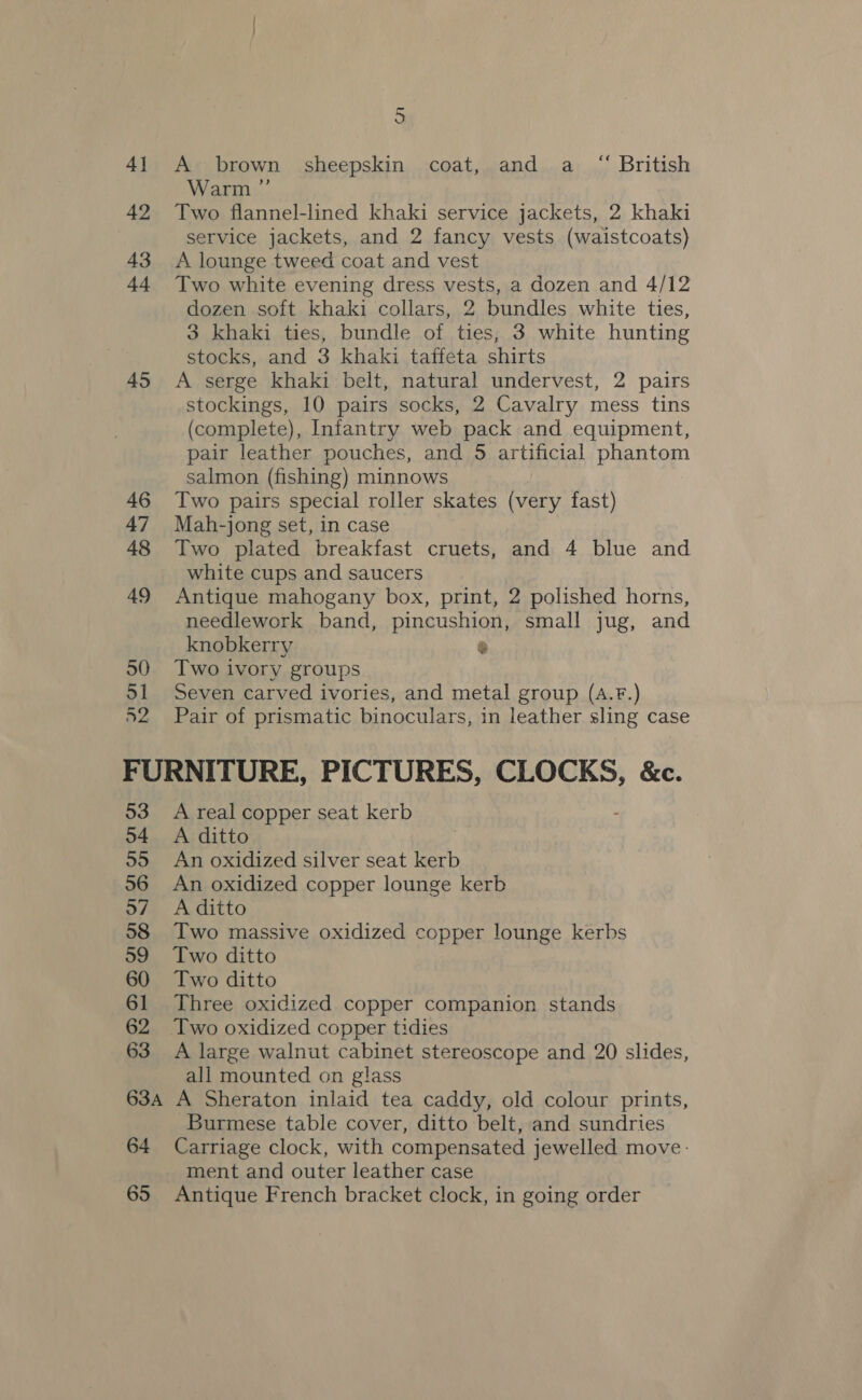 4} 42 43 +4 45 46 47 48 49 50 51 ae 5 A brown sheepskin coat, and a “ British Warm ”’ Two flannel-lined khaki service jackets, 2 khaki service jackets, and 2 fancy vests (waistcoats) A lounge tweed coat and vest Two white evening dress vests, a dozen and 4/12 dozen soft khaki collars, 2 bundles white ties, 3 khaki ties, bundle of ties, 3 white hunting stocks, and 3 khaki taffeta shirts A serge khaki belt, natural undervest, 2 pairs stockings, 10 pairs socks, 2 Cavalry mess tins (complete), Infantry web pack and equipment, pair leather pouches, and 5 artificial phantom salmon (fishing) minnows Two pairs special roller skates (very fast) Mah-jong set, in case Two plated breakfast cruets, and 4 blue and white cups and saucers Antique mahogany box, print, 2 polished horns, needlework band, pincushion, small jug, and knobkerry % Two ivory groups Seven carved ivories, and metal group (A.F.) Pair of prismatic binoculars, in leather sling case 53 54 55 56 57 58 59 60 61 62 63 A real copper seat kerb A ditto An oxidized silver seat kerb An oxidized copper lounge kerb A ditto Two massive oxidized copper lounge kerbs Two ditto Two ditto Three oxidized copper companion stands A large walnut cabinet stereoscope and 20 slides, all mounted on glass 64 65 Burmese table cover, ditto belt, and sundries Carriage clock, with compensated jewelled move: ment and outer leather case Antique French bracket clock, in going order