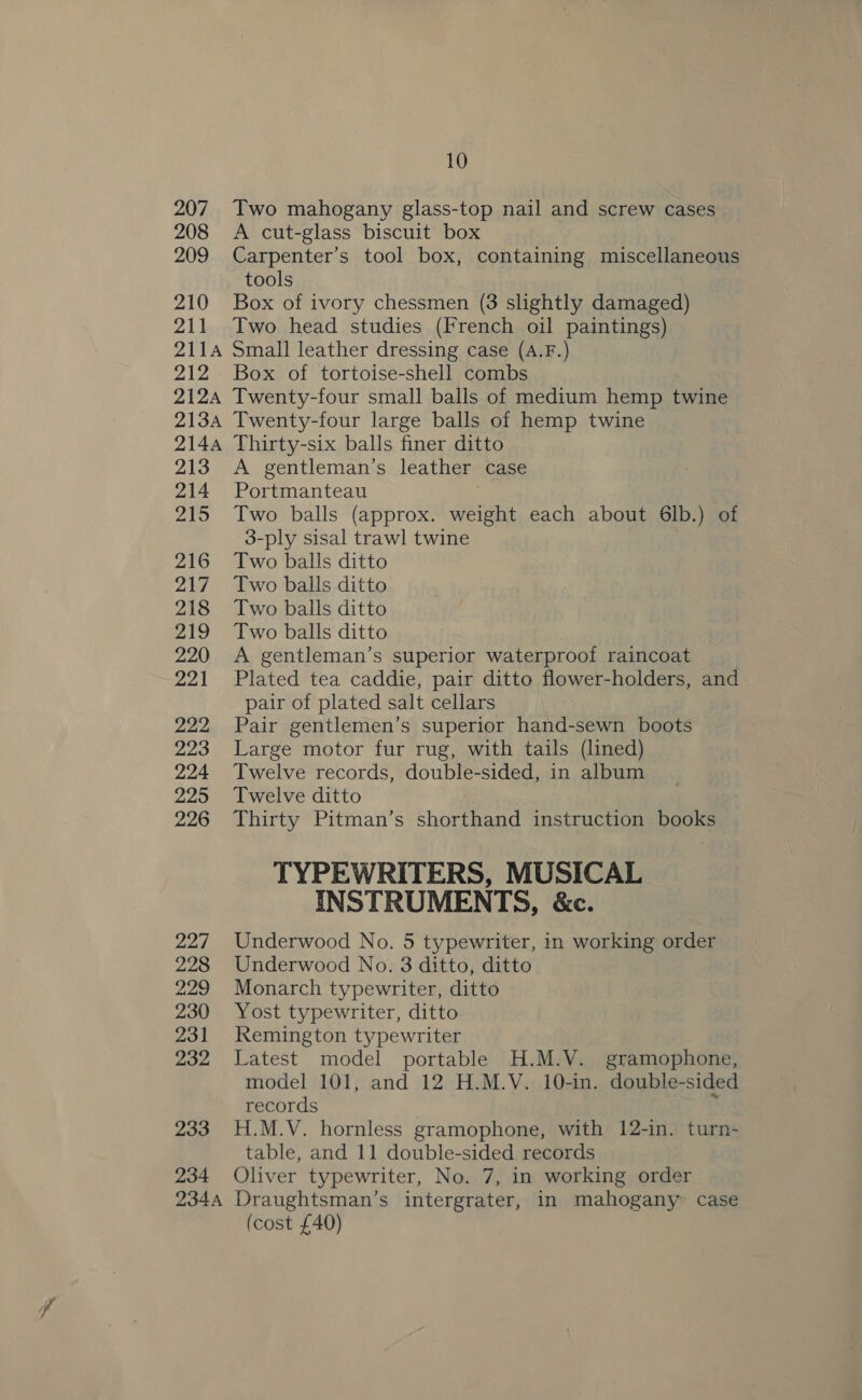 207 208 209 ZA 211 211A 212 212A 213A 2144 213: 214 215 216 217 218 219 220 221 222 223 224 225 226 227 228 229 230 231 232 233 234 234A 10 Two mahogany glass-top nail and screw cases A cut-glass biscuit box Carpenter’s tool box, containing miscellaneous tools Box of ivory chessmen (3 slightly damaged) Two head studies (French oil paintings) Small leather dressing case (A.F.) Box of tortoise-shell combs Twenty-four small balls of medium hemp twine Twenty-four large balls of hemp twine Thirty-six balls finer ditto A gentleman’s leather case Portmanteau | Two balls (approx. weight each about 6lb.) of 3-ply sisal trawl twine Two balls ditto Two balls ditto Two balls ditto Two balls ditto A gentleman’s superior waterproof raincoat Plated tea caddie, pair ditto flower-holders, and pair of plated salt cellars Pair gentlemen’s superior hand-sewn boots Large motor fur rug, with tails (lined) Twelve records, double-sided, in album Twelve ditto Thirty Pitman’s shorthand instruction books TYPEWRITERS, MUSICAL INSTRUMENTS, &amp;c. Underwood No. 5 typewriter, in working order Underwood No. 3 ditto, ditto Monarch typewriter, ditto Yost typewriter, ditto Remington typewriter Latest model portable H.M.V. gramophone, model 101, and 12 H.M.V. 10-in. double-sided records i H.M.V. hornless gramophone, with 12-in. turn- table, and 11 double-sided records Oliver typewriter, No. 7, in working order Draughtsman’s intergrater, in mahogany case (cost £40)