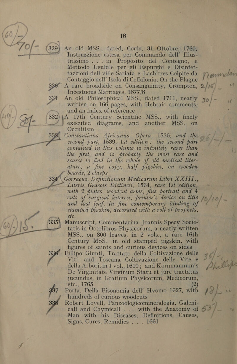 | Amp 7 of- (2) An old MSS., dated, Corfu, 31 Ottobre, 1760, ——{--—----=F__- Instruzzione estesa per Commando dell’ Ilus- trissimo ...in Proposito del Contegno, e Mettodo Usubile per gli Espurghi e Disinfet- tazzioni dell ville Sarlata e Lachitres Colpite da yy orton Contaggio nell’ [sola di Ceffalonia, On the Plague ‘A . 336° A rare broadside on Consanguinity, Crompton, 2/16 es ; Incestuous Marriages, 1677/8 33f An old Philosophical MSS., dated 1711, neatly 35 pe a “ written on 166 pages, with Hebraic comments, : -—. and an index of reference LiO}-4 65 (332}4A 17th Century Scientific MSS., with finely / iia -“_} executed diagrams, and another MSS. on yas — Occultism ; ree’ 33 Constantinus Africanus, Opera, 1536, and the» ©) | — second part, 1539, lst edition ; the second part “a7 | ye contained in this volume 1s infinitely rarer than the first, and 1s probably the most rare and scarce to find in the whole of old medical liter- ature, a fine copy, half pigskin, on wooden @ boards, 2 clasps 0 Gorraeus, Defimttionum M edicarum Libri XXII te, guy ._Literts Graecis Distinctr, 1564, rare Ist edition, po ll with 2 plates, woodcut arms, fine portrait and 4 cuts of surgical interest, printer’ s device on title /b/, tos and last leaf, in fine contemporary binding of ¢ / * stamped pigskin, decorated with a roll of prophets, or etc. Yd ( 335\ Manuscript, Commentariua Joannis Specy Socie- pe at tatis in Octolibros Physicorum, a neatly written = LZ MSS., on 800 leaves, in 2 vols., a rare 16th Century MSS., in old stamped pigskin, with figures of saints and curious devices on sides 3 Fillipo Giunti, Trattato della Coltivazione delle Viti, and Toscana Coltivazione delle Vite e della Arbori, in 1 vol., 1610; and Kornmannum’s va De Virginitate Virginum Statu et jure tractatus jucundus, in Gratium Physicorum, Medicorum, etc., 1765 2 } $7 Porta, Della Fisonomia dell’ Hvomo 1627, wit fs ae . hundreds of curious woodcuts / yf Robert Lovell, Panzoologicomineralogia, Galeni- | 4) call and Chymicall . . . with the Anatomy of S37 /. Man with his Diseases, Definitions, Causes, f Signs, Cures, Remidies . . . 1661