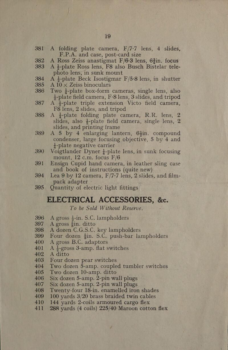 381 A folding plate camera, F/7-7 lens, 4 slides, F.P.A. and case, post-card size 382 A Ross Zeiss anastigmat F/6-3 lens, 6%in. focus 383 &lt;A 4-plate Ross lens, F8 also Busch Bistelar tele- photo lens, in sunk mount 384 A $-plate Beck Isostigmar F/5-8 lens, in shutter 385 A 10x Zeiss binoculars 386 Two }-plate box-form cameras, single lens, also 4-plate field camera, F-8 lens, 3 slides, and tripod 387 A 4-plate triple extension Victo field camera, F8 lens, 2 slides, and tripod 388 A 4-plate folding plate camera, R.R. lens, 2 slides, also 4-plate field camera, single lens, 2 slides, and printing frame SES AAG, by 4 enlarging lantern, 64in. compound condenser, large focusing objective, 5 by 4 and 4-plate negative carrier 390 Voigtlander Dyner }-plate lens, in sunk focusing mount, 12 c.m. focus F/6 391 Ensign Cupid hand camera, in leather sling case and book of instructions tate new) 394 Lea 9 by 12 camera, F/7-7 lens, 2 SESS and film- pack adapter - 395 Quantity of electric light fittings ELECTRICAL ACCESSORIES, &amp;c. To be Sold Without Reserve. 396 A gross $-in. S.C. lampholders 397 A gross 3in. ditto 398 &lt;A dozen C.G.S.C. key lampholders 399 Four dozen in. S.C. push-bar lampholders 400 A Brae B.C. adaptors 401 &lt;A 4-gross 3-amp. flat switches 402 A ditto 403 Four dozen pear switches 404 Two dozen 5-amp. coupled tumbler switches 405 Two dozen 10-amp. ditto 406 Six dozen 5-amp. 2-pin wall plugs 407 Six dozen 5-amp. 2-pin wall plugs 408 Twenty-four 18-in. enamelled iron shades 409 100 yards 3/20 brass braided twin cables 410 144 yards 2-coils armoured cargo flex 411 288 yards (4 coils) 225/40 Maroon cotton flex