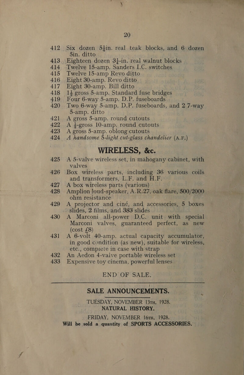 413 414 415 416 417 418 419 420 42] 422 423 425 426 427 428 429 430 431 432 433 20 5in. ditto 4 Eighteen dozen 3}-in. real walnut blocks Twelve 15-amp Revo ditto Eight 30-amp. Revo ditto Eight 30-amp. Bill ditto 14 gross 5-amp. Standard fuse bridges Four 6-way 5-amp. D.P. fuseboards Two 6-way 5-amp. D.P. fuseboards, and 2 7-way 5-amp. ditto A gross 5-amp. round cutouts A 4-gross 10-amp. round cutouts A gross 5-amp. oblong cutouts A handsome 5-light cut-glass chandelter (A.F.) WIRELESS, &amp;c. A 5-valve wireless set, in mahogany cabinet, with valves Box wireless parts, including 36 various coils and transformers, L.F. and H.F. A box wireless parts (various) Amplion loud-speaker, A.R.27, oak flare, 500/2000 ohm resistance A projector and ciné, and accessories, 5 boxes slides, 2 films, and 383 slides A Marconi all-power D.C. unit with special | Marconi valves, guaranteed perfect, as new (cost £8) A 6-volt 40-amp. actual capacity accumulator, in good condition (as new), suitable for wireless, etc., complete in case with strap An Aedon 4-valve portable wireless set Expensive toy cinema, powerful lenses END OF SALE, SALE ANNOUNCEMENTS. TUESDAY, NOVEMBER 13tn, 1928. _ NATURAL HISTORY. FRIDAY, NOVEMBER 16rx, 1928.