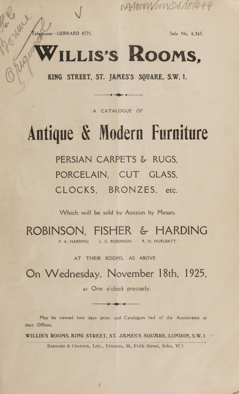 {? f ; &amp; ff ba f f (aM f ey i ee 2 ASE Ah Afi {A Ai AALAA SE ol fs ) I viz re _RAR Ue if te fe if Re thar f a YEP TEE LE BAD eET o 2 Fi ? w   f ' Vi) 4)  ® f P we ; % Ny ¢ } i Ei s ‘ . ! AN elephone—GERRARD 4725, Sale No, 6,265. \ ¥ bad a : ATE 4 ‘Tl r ; Ky ; Ly ~ / WILLis’s Rooms ae ¥ v 4 )\ * KING STREET, ST. JAMES'S SQUARE, S.W. 1. aa es “ee A CATALOGUE OF Antique &amp; Modern Furniture PERSIAN CARPETS &amp; RUGS, PORCELAIN, CUT GLASS, CLOCKS, (BRONZES, etc. Which will be sold by Auction by Messrs. ROBINSON. FISHER &amp; HARDING F. A. HARDING L. C. ROBINSON R, H. HURLBATT AT THEIR ROOMS, AS ABOVE On Wednesday, November 18th, 1925, at One oclock precisely.  May be viewed two days prior, and Catalogues had of the Auctioneers at their Offices, WILLIS’S ROOMS, KING STREET, ST. JAMES’S SQUARE, LONDON, S.W. 1 ary  BARNARD &amp; CRANNIS, LTD., Printers, ne Frith Street, Soho, Wo