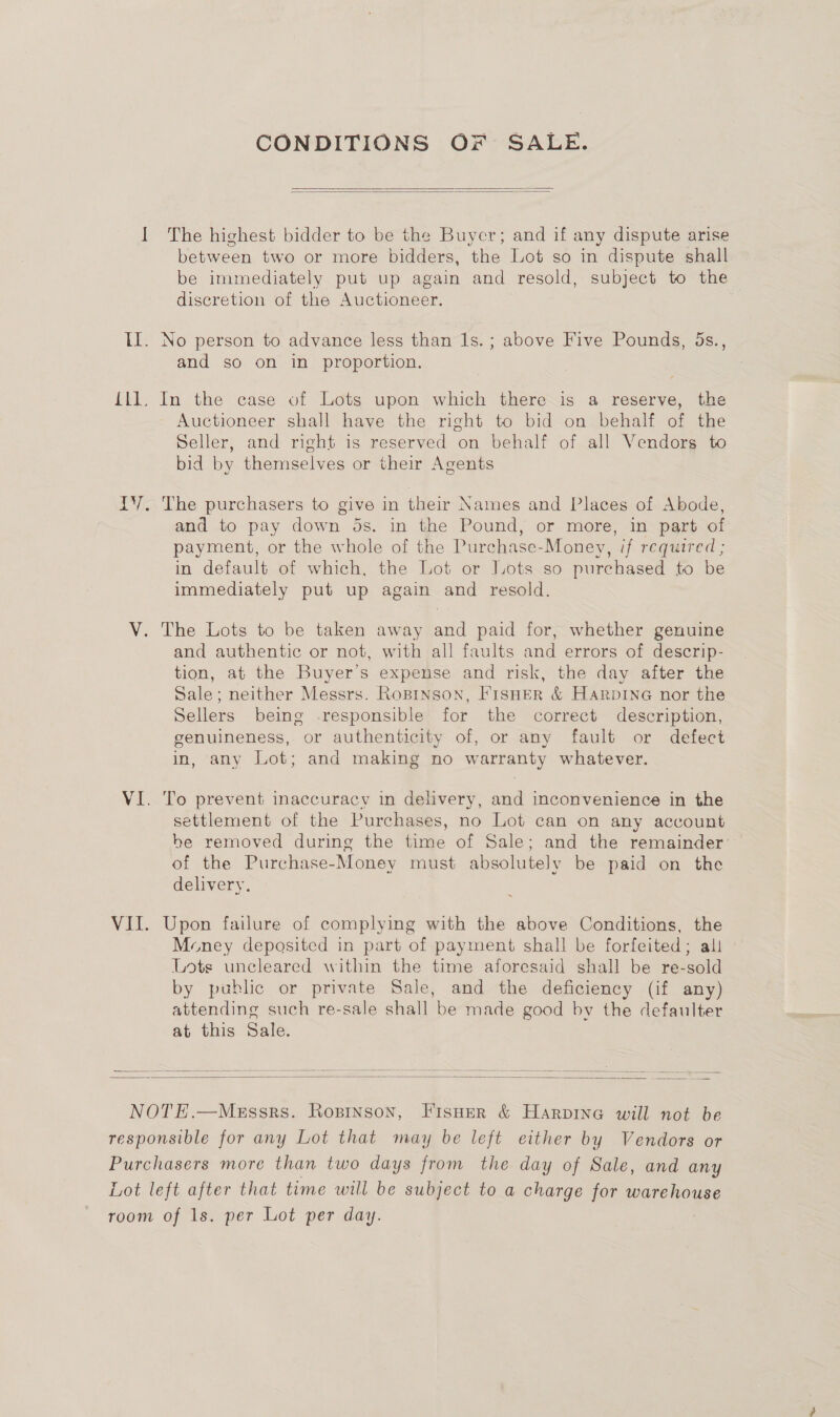 CONDITIONS OF SALE.   I The highest bidder to be the Buyer; and if any dispute arise between two or more bidders, the Lot so in dispute shall be immediately put up again and resold, subject to the discretion of the Auctioneer. Il. No person to advance less than Is. ; above Five Pounds, 5s., and so on in proportion. {ll. In the case of Lots upon which there is a reserve, the Auctioneer shall have the right to bid on behalf of the Seller, and right is reserved on behalf of all Vendors to bid by themselves or their Agents IY. The purchasers to give in their Names and Places of Abode, and to pay down ds. in the Pound, or more, in part of payment, or the whole of the Purchase-Money, if required ; in default of which, the Lot or Lots so purchased to be immediately put up again and resold. V. The Lots to be taken away and paid for, whether genuine and authentic or not, with all faults and errors of descrip- tion, at the Buyer’s expense and risk, the day after the Sale; neither Messrs. RopiNson, FISHER &amp; HARDING nor the Sellers being .responsible for the correct description, genuineness, or authenticity of, or any fault or defect in, any Lot; and making no warranty whatever. VI. To prevent inaccuracy in delivery, and inconvenience in the settlement of the Purchases, no Lot can on any account be removed during the time of Sale; and the remainder of the Purchase-Money must absolutely be paid on the delivery. VII. Upon failure of complying with the above Conditions, the Money deposited in part of payment shall be forfeited; ali Lots uncleared within the time aforesaid shall be re-sold by public or private Sale, and the deficiency (if any) attending such re-sale shall be made good by the defaulter at this Sale.     NOTE.—Messrs. Rosinson, Fisner &amp; Harpine will not be responsible for any Lot that may be left either by Vendors or Purchasers more than two days from the day of Sale, and any Lot left after that time will be subject to a charge for ato room of ls. per Lot per day.