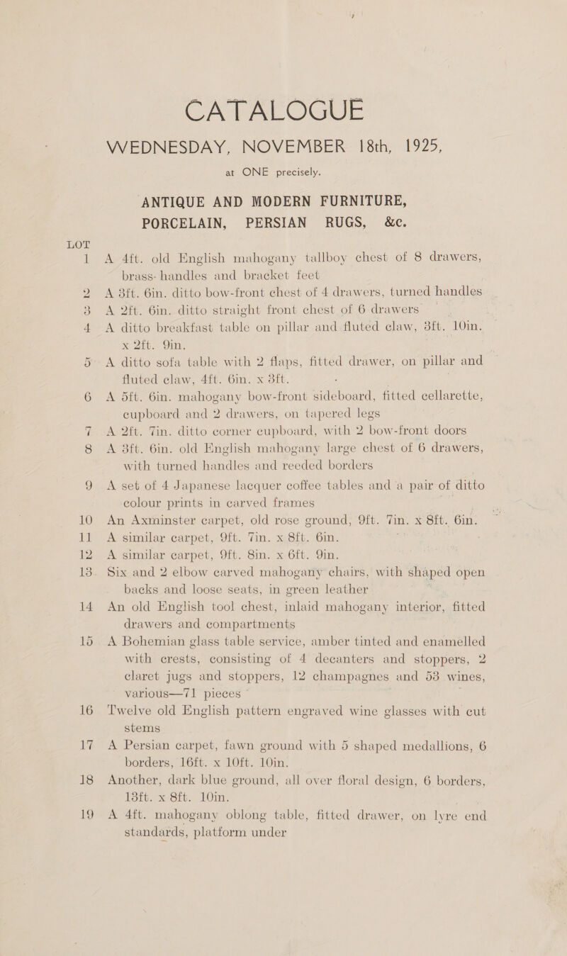 Or 18 19 CATALOGUE WEDNESDAY, NOVEMBER 18th, 1925, at ONE precisely. ANTIQUE AND MODERN FURNITURE, PORCELAIN, PERSIAN RUGS, &amp;c. A 4ft. old English mahogany tallboy chest of 8 drawers, brass: handles and bracket feet A 8ft. 6in. ditto bow-front chest of 4 drawers, turned handles A 2ft. 6in. ditto straight front chest of 6 drawers | | A ditto breakfast table on pillar and fluted claw, 8ft. 10in. x 2ft. 9in. os A ditto sofa table with 2 ve fitted drawer, on pillar and fluted claw, 4ft. 6in. x dit. A 5ft. 6in. mahogany bow-front sideboard, fitted cellarette, cupboard and 2 drawers, on tapered legs A 2ft. Tin. ditto corner cupboard, with 2 bow-front doors A 8ft. 6in. old English mahogany large chest of 6 drawers, with turned handles and reeded borders A set of 4 Japanese lacquer coffee tables and a pair of ditto colour prints in carved frames = An Axminster carpet, old rose ground, Qft. an. xe Orv. 6in. A similar carpet, 9ft. Tin. x 8ft. 6in. A similar carpet, 9ft. Sin. x 6ft. Qin. Six and 2 elbow carved mahogany chairs, with shaped open backs and loose seats, in green leather An old English tool chest, inlaid mahogany interior, fitted drawers and compartments A Bohemian glass table service, amber tinted and enamelled with crests, consisting of 4 decanters and stoppers, 2 claret jugs and stoppers, 12 champagnes and 53 wines, varlous—71 pieces © | ; Twelve old English pattern engraved wine glasses with cut stems A Persian carpet, fawn ground with 5 shaped medallions, 6 borders; [6ft, x 1Oit. 10in. Another, dark blue ground, all over floral design, 6 borders, Hott. x-Sit. 10nd. ae A 4ft. mahogany oblong table, fitted drawer, on lyre end standards, platform under